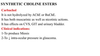 SYNTHETIC CHOLINE ESTERS
Carbachol
It is not hydrolyzed by AChE or BuChE.
It has both muscarinic as well as nicotinic actions.
It has effects on CVS, GIT and urinary bladder.
Clinical indications:
1-To produce Miosis
2-To ↓ intra-ocular pressure in glaucoma.
 
