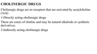 CHOLINERGIC DRUGS
Cholinergic drugs act on receptors that are activated by acetylcholine
(Ach)
1-Directly acting cholinergic drugs
These are esters of choline and may be natural alkaloids or synthetic
derivatives.
2-Indirectly acting cholinergic drugs
 