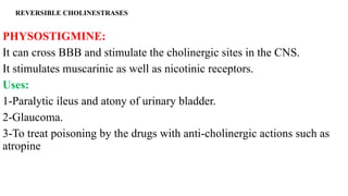 REVERSIBLE CHOLINESTRASES
PHYSOSTIGMINE:
It can cross BBB and stimulate the cholinergic sites in the CNS.
It stimulates muscarinic as well as nicotinic receptors.
Uses:
1-Paralytic ileus and atony of urinary bladder.
2-Glaucoma.
3-To treat poisoning by the drugs with anti-cholinergic actions such as
atropine
 