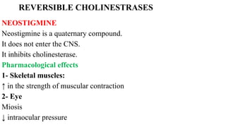 REVERSIBLE CHOLINESTRASES
NEOSTIGMINE
Neostigmine is a quaternary compound.
It does not enter the CNS.
It inhibits cholinesterase.
Pharmacological effects
1- Skeletal muscles:
↑ in the strength of muscular contraction
2- Eye
Miosis
↓ intraocular pressure
 