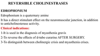 REVERSIBLE CHOLINESTRASES
EDROPHONIUM
Edrophonium is a quaternary amine
It has a direct stimulant effect on the neuromuscular junction, in addition
to anticholinesterase activity.
Clinical indications:
1-It is used in the diagnosis of myasthenia gravis
2-To reverse the effects of d-tubo curarine AFTER SURGERY.
3-To distinguish between cholinergic crisis and myasthenia crises.
 