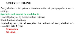 ACETYLCHOLINE
Acetylcholine is the primary neurotransmitter at parasympathetic nerve
endings.
Synthetic Ach cannot be used due to :
Quick Hydrolysis by Acetylcholine Esterase
Short duration of Actions
Depending on type of receptor, the actions of acetylcholine are
classified into 2 types
Muscarinic
Nicotinic
 