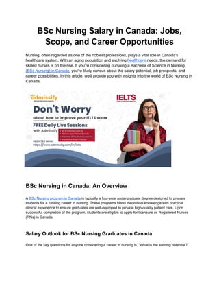 BSc Nursing Salary in Canada: Jobs,
Scope, and Career Opportunities
Nursing, often regarded as one of the noblest professions, plays a vital role in Canada's
healthcare system. With an aging population and evolving healthcare needs, the demand for
skilled nurses is on the rise. If you're considering pursuing a Bachelor of Science in Nursing
(BSc Nursing) in Canada, you're likely curious about the salary potential, job prospects, and
career possibilities. In this article, we'll provide you with insights into the world of BSc Nursing in
Canada.
BSc Nursing in Canada: An Overview
A BSc Nursing program in Canada is typically a four-year undergraduate degree designed to prepare
students for a fulfilling career in nursing. These programs blend theoretical knowledge with practical
clinical experience to ensure graduates are well-equipped to provide high-quality patient care. Upon
successful completion of the program, students are eligible to apply for licensure as Registered Nurses
(RNs) in Canada.
Salary Outlook for BSc Nursing Graduates in Canada
One of the key questions for anyone considering a career in nursing is, "What is the earning potential?”
 