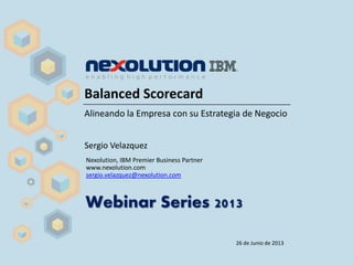 Balanced Scorecard
Alineando la Empresa con su Estrategia de Negocio
Sergio Velazquez
Nexolution, IBM Premier Business Partner
www.nexolution.com
sergio.velazquez@nexolution.com
Webinar Series 2013
26 de Junio de 2013
 