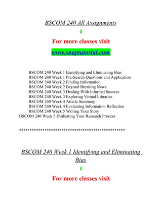 BSCOM 240 All Assignments
For more classes visit
www.snaptutorial.com
BSCOM 240 Week 1 Identifying and Eliminating Bias
BSCOM 240 Week 1 Pre-Search Questions and Application
BSCOM 240 Week 2 Finding Information
BSCOM 240 Week 2 Beyond Breaking News
BSCOM 240 Week 3 Dealing With Informal Sources
BSCOM 240 Week 3 Exploring Virtual Libraries
BSCOM 240 Week 4 Article Summary
BSCOM 240 Week 4 Evaluating Information Reflection
BSCOM 240 Week 5 Writing Your Story
BSCOM 240 Week 5 Evaluating Your Research Process
**************************************************
BSCOM 240 Week 1 Identifying and Eliminating
Bias
For more classes visit
 