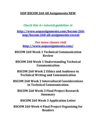 UOP BSCOM 260 All Assignments NEW
Check this A+ tutorial guideline at
http://www.uopassignments.com/bscom-260-
uop/bscom-260-all-assignments-recent
For more classes visit
http://www.uopassignments.com/
BSCOM 260 Week 1 Technical Communication
Review
BSCOM 260 Week 1 Understanding Technical
Communication
BSCOM 260 Week 2 Ethics and Audience in
Technical Writing and Communication
BSCOM 260 Week 2 Intercultural Considerations
in Technical Communication
BSCOM 260 Week 3 Final Project Research
Summary
BSCOM 260 Week 3 Application Letter
BSCOM 260 Week 4 Final Project Organizing for
Readers
 
