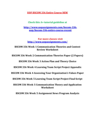 UOP BSCOM 336 Entire Course NEW
Check this A+ tutorial guideline at
http://www.uopassignments.com/bscom-336-
uop/bscom-336-entire-course-recent
For more classes visit
http://www.uopassignments.com/
BSCOM 336 Week 1 Communication Theories and Context
Review Worksheet
BSCOM 336 Week 2 Communication Theories Paper (2 Papers)
BSCOM 336 Week 3 Action Plan and Theory Choice
BSCOM 336 Week 4 Learning Team Script Project Appendix
BSCOM 336 Week 4 Assessing Your Organization’s Values Paper
BSCOM 336 Week 5 Learning Team Script Project Final Script
BSCOM 336 Week 5 Communication Theory and Application
Worksheet
BSCOM 336 Week 5 Assignment News Program Analysis
 