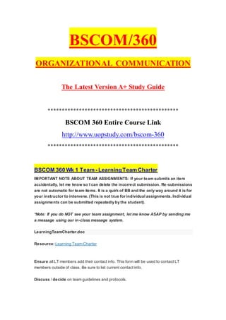BSCOM/360
ORGANIZATIONAL COMMUNICATION
The Latest Version A+ Study Guide
**********************************************
BSCOM 360 Entire Course Link
http://www.uopstudy.com/bscom-360
**********************************************
BSCOM 360 Wk 1 Team - LearningTeam Charter
IMPORTANT NOTE ABOUT TEAM ASSIGNMENTS: If your team submits an item
accidentally, let me know so I can delete the incorrect submission. Re-submissions
are not automatic for team items. It is a quirk of BB and the only way around it is for
your instructor to intervene. (This is not true for individual assignments. Individual
assignments can be submitted repeatedly by the student).
*Note: If you do NOT see your team assignment, let me know ASAP by sending me
a message using our in-class message system.
LearningTeamCharter.doc
Resource: Learning Team Charter
Ensure all LT members add their contact info. This form will be used to contact LT
members outside of class. Be sure to list current contact info.
Discuss / decide on team guidelines and protocols.
 