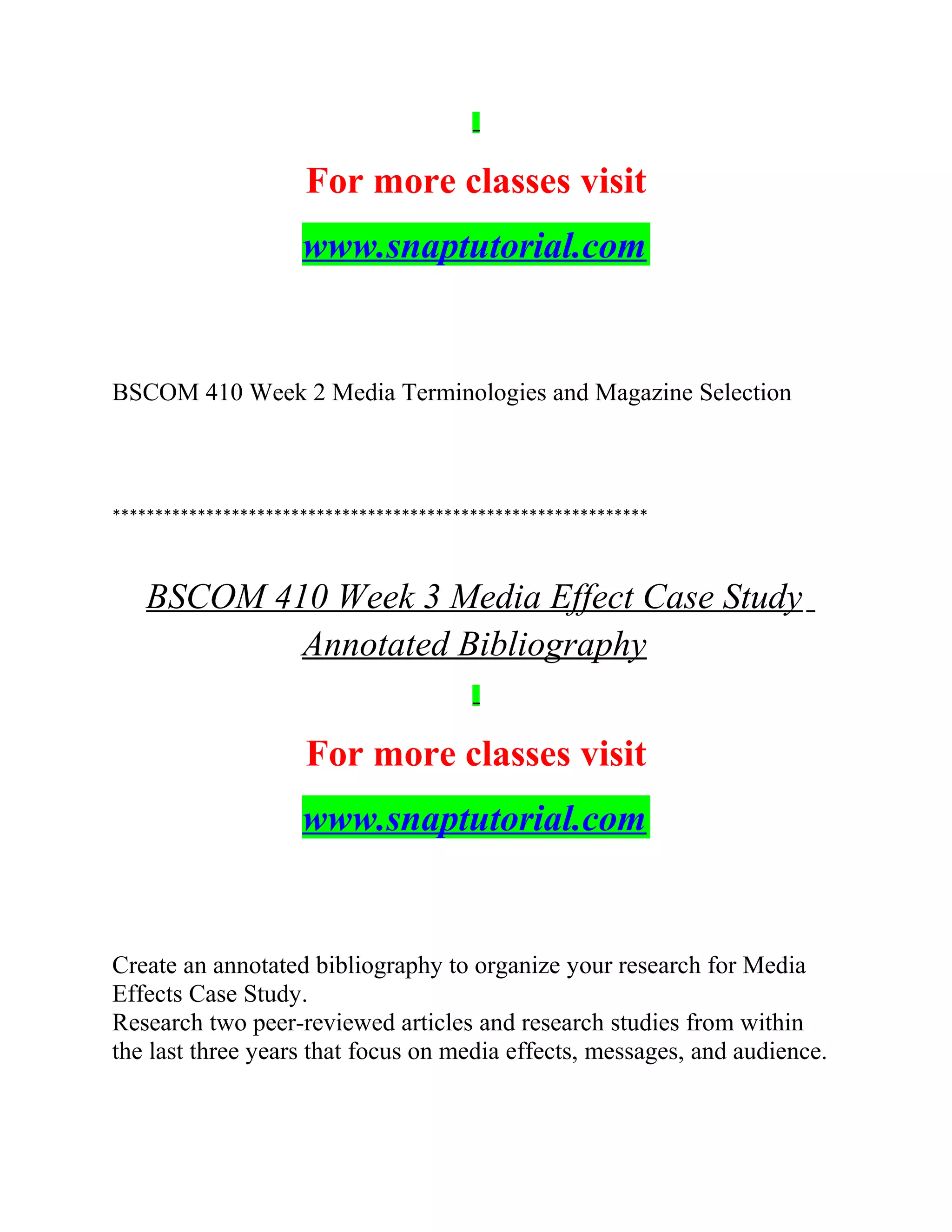 For more classes visit
www.snaptutorial.com
BSCOM 410 Week 2 Media Terminologies and Magazine Selection
***************************************************************
BSCOM 410 Week 3 Media Effect Case Study
Annotated Bibliography
For more classes visit
www.snaptutorial.com
Create an annotated bibliography to organize your research for Media
Effects Case Study.
Research two peer-reviewed articles and research studies from within
the last three years that focus on media effects, messages, and audience.
 