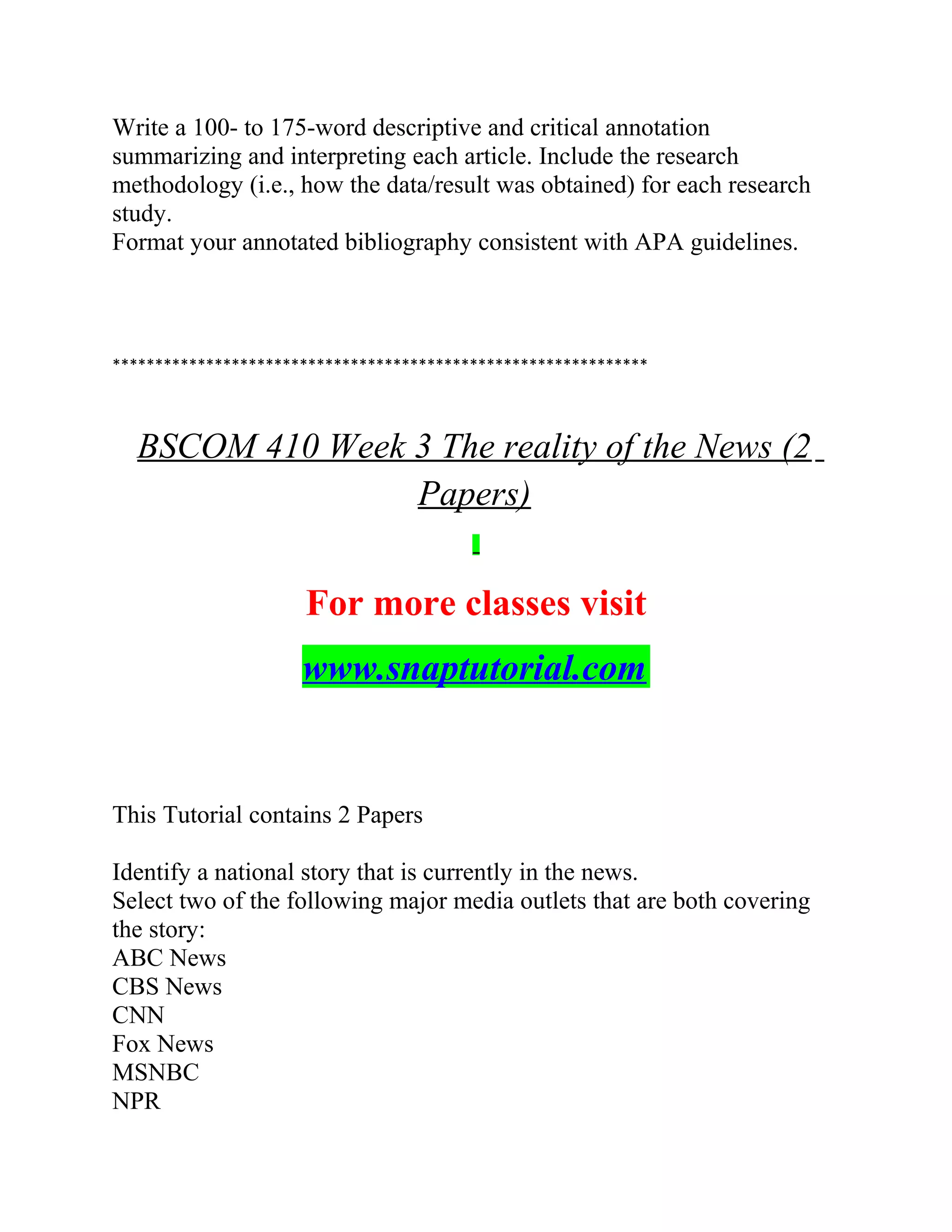 Write a 100- to 175-word descriptive and critical annotation
summarizing and interpreting each article. Include the research
methodology (i.e., how the data/result was obtained) for each research
study.
Format your annotated bibliography consistent with APA guidelines.
***************************************************************
BSCOM 410 Week 3 The reality of the News (2
Papers)
For more classes visit
www.snaptutorial.com
This Tutorial contains 2 Papers
Identify a national story that is currently in the news.
Select two of the following major media outlets that are both covering
the story:
ABC News
CBS News
CNN
Fox News
MSNBC
NPR
 