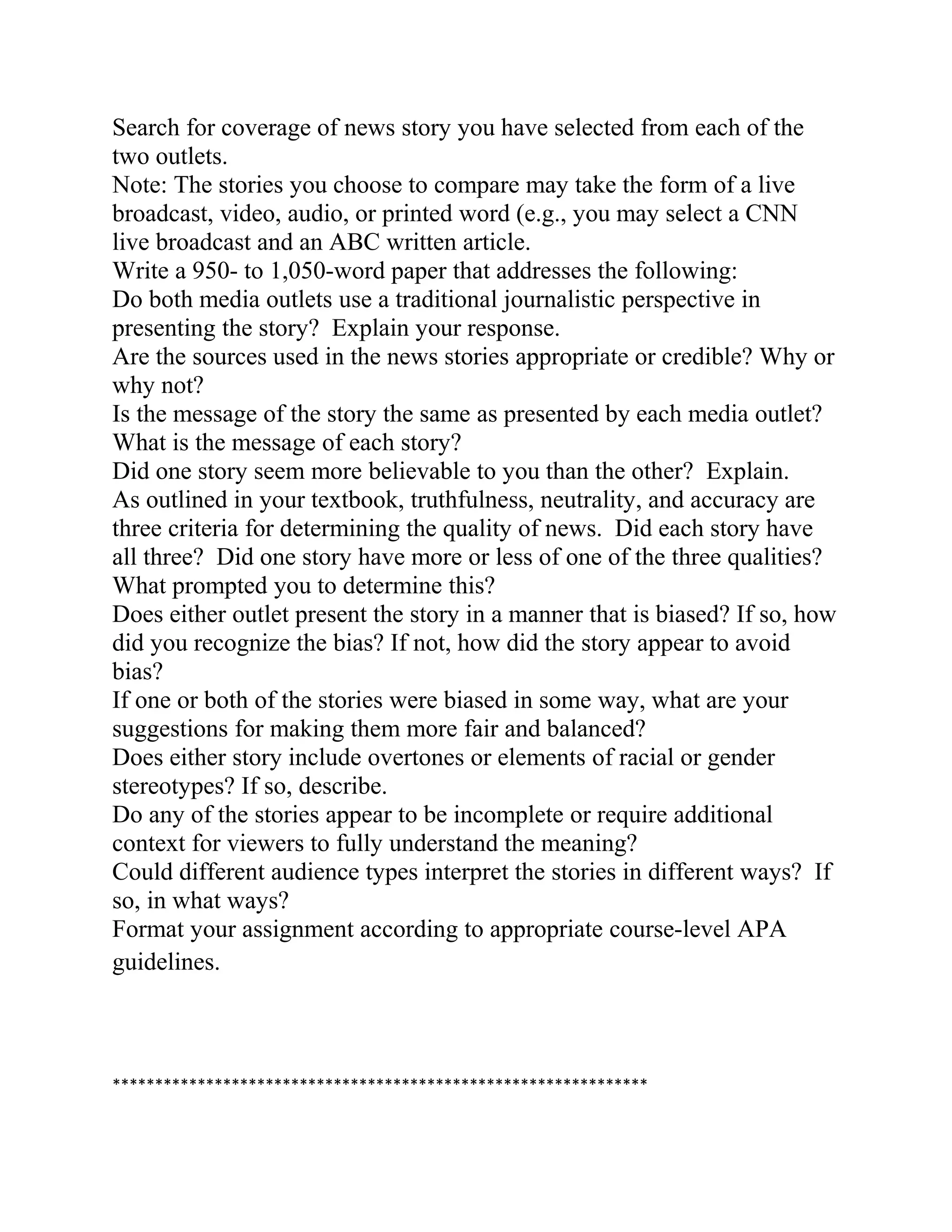Search for coverage of news story you have selected from each of the
two outlets.
Note: The stories you choose to compare may take the form of a live
broadcast, video, audio, or printed word (e.g., you may select a CNN
live broadcast and an ABC written article.
Write a 950- to 1,050-word paper that addresses the following:
Do both media outlets use a traditional journalistic perspective in
presenting the story? Explain your response.
Are the sources used in the news stories appropriate or credible? Why or
why not?
Is the message of the story the same as presented by each media outlet?
What is the message of each story?
Did one story seem more believable to you than the other? Explain.
As outlined in your textbook, truthfulness, neutrality, and accuracy are
three criteria for determining the quality of news. Did each story have
all three? Did one story have more or less of one of the three qualities?
What prompted you to determine this?
Does either outlet present the story in a manner that is biased? If so, how
did you recognize the bias? If not, how did the story appear to avoid
bias?
If one or both of the stories were biased in some way, what are your
suggestions for making them more fair and balanced?
Does either story include overtones or elements of racial or gender
stereotypes? If so, describe.
Do any of the stories appear to be incomplete or require additional
context for viewers to fully understand the meaning?
Could different audience types interpret the stories in different ways? If
so, in what ways?
Format your assignment according to appropriate course-level APA
guidelines.
***************************************************************
 