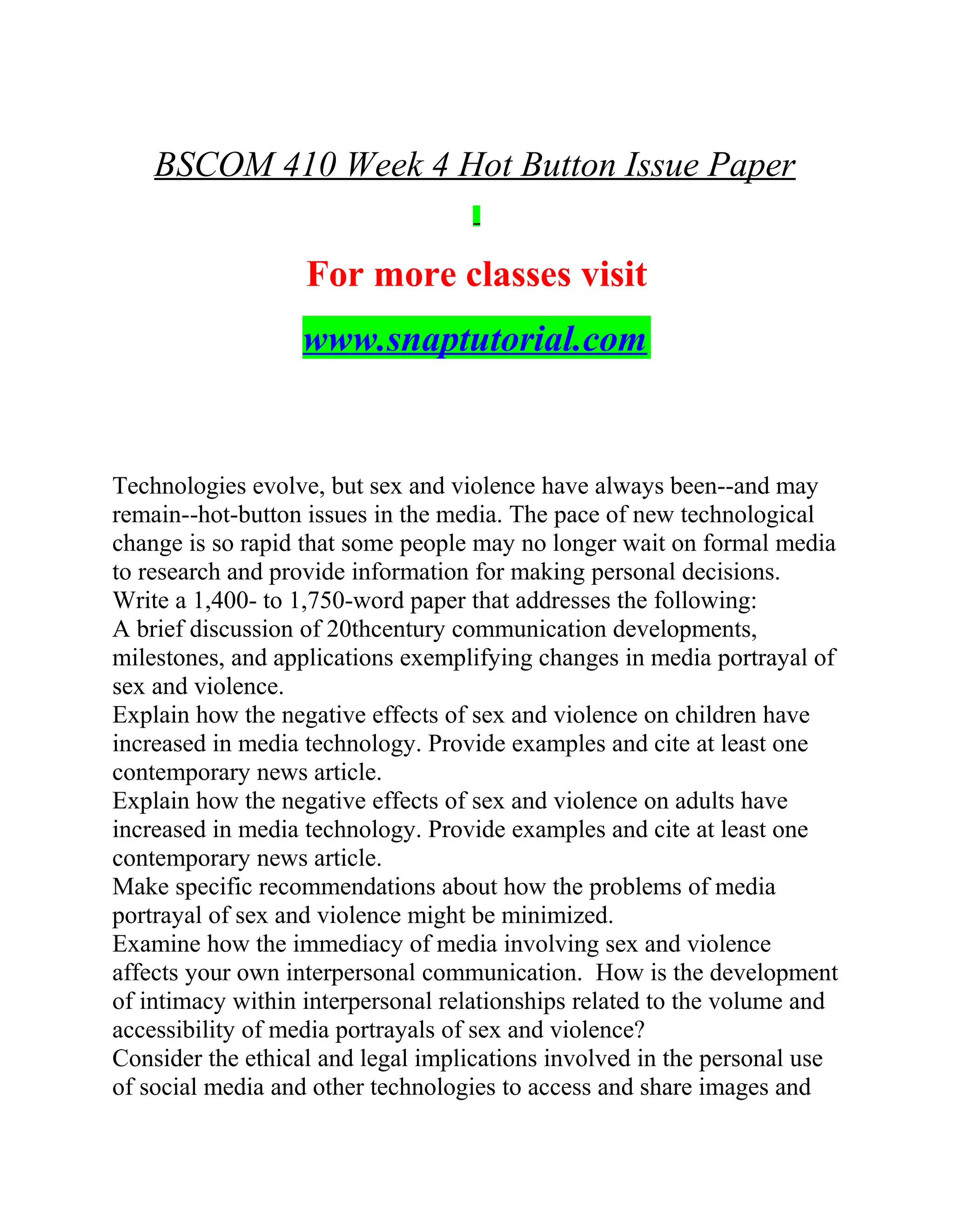 BSCOM 410 Week 4 Hot Button Issue Paper
For more classes visit
www.snaptutorial.com
Technologies evolve, but sex and violence have always been--and may
remain--hot-button issues in the media. The pace of new technological
change is so rapid that some people may no longer wait on formal media
to research and provide information for making personal decisions.
Write a 1,400- to 1,750-word paper that addresses the following:
A brief discussion of 20thcentury communication developments,
milestones, and applications exemplifying changes in media portrayal of
sex and violence.
Explain how the negative effects of sex and violence on children have
increased in media technology. Provide examples and cite at least one
contemporary news article.
Explain how the negative effects of sex and violence on adults have
increased in media technology. Provide examples and cite at least one
contemporary news article.
Make specific recommendations about how the problems of media
portrayal of sex and violence might be minimized.
Examine how the immediacy of media involving sex and violence
affects your own interpersonal communication. How is the development
of intimacy within interpersonal relationships related to the volume and
accessibility of media portrayals of sex and violence?
Consider the ethical and legal implications involved in the personal use
of social media and other technologies to access and share images and
 