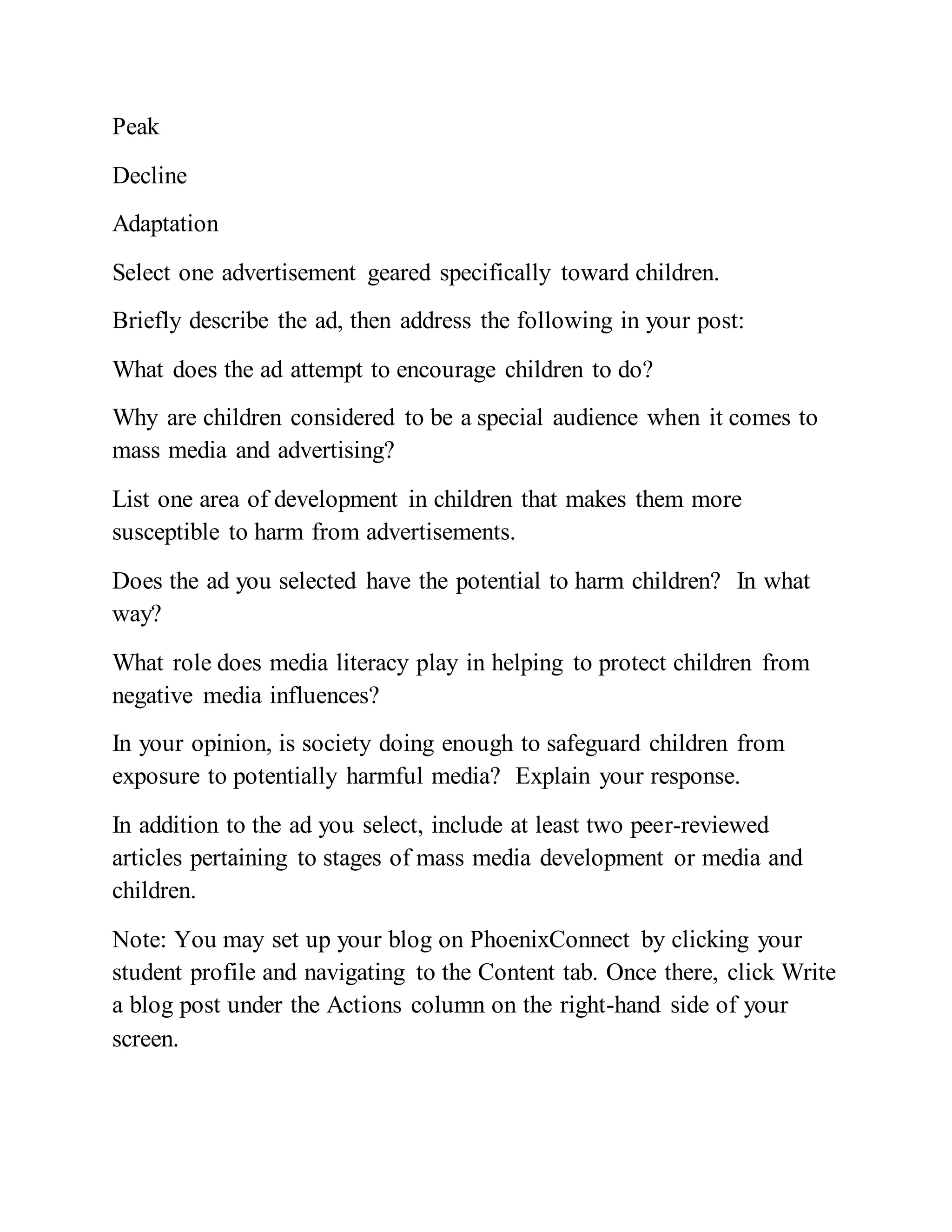 Peak
Decline
Adaptation
Select one advertisement geared specifically toward children.
Briefly describe the ad, then address the following in your post:
What does the ad attempt to encourage children to do?
Why are children considered to be a special audience when it comes to
mass media and advertising?
List one area of development in children that makes them more
susceptible to harm from advertisements.
Does the ad you selected have the potential to harm children? In what
way?
What role does media literacy play in helping to protect children from
negative media influences?
In your opinion, is society doing enough to safeguard children from
exposure to potentially harmful media? Explain your response.
In addition to the ad you select, include at least two peer-reviewed
articles pertaining to stages of mass media development or media and
children.
Note: You may set up your blog on PhoenixConnect by clicking your
student profile and navigating to the Content tab. Once there, click Write
a blog post under the Actions column on the right-hand side of your
screen.
 