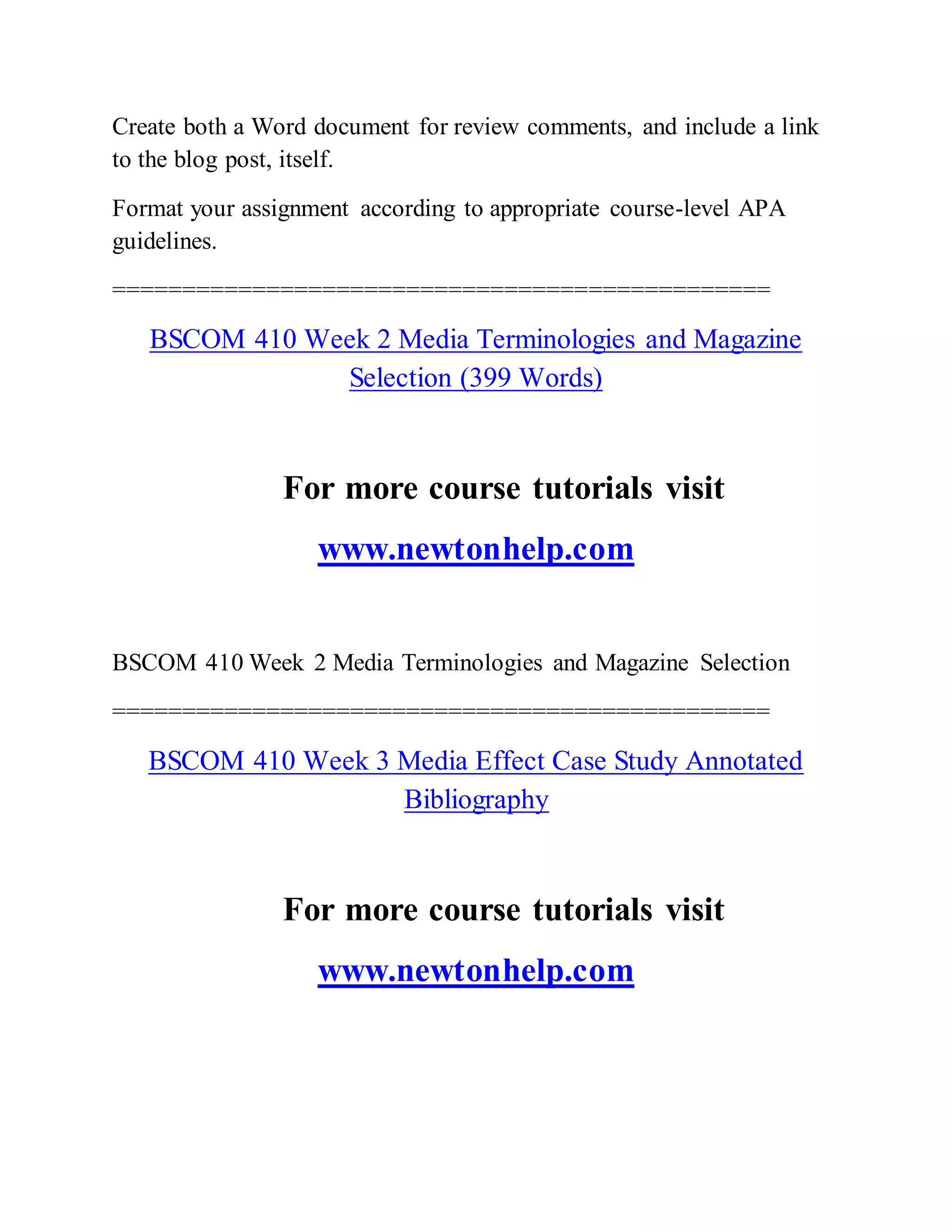 Create both a Word document for review comments, and include a link
to the blog post, itself.
Format your assignment according to appropriate course-level APA
guidelines.
===============================================
BSCOM 410 Week 2 Media Terminologies and Magazine
Selection (399 Words)
For more course tutorials visit
www.newtonhelp.com
BSCOM 410 Week 2 Media Terminologies and Magazine Selection
===============================================
BSCOM 410 Week 3 Media Effect Case Study Annotated
Bibliography
For more course tutorials visit
www.newtonhelp.com
 