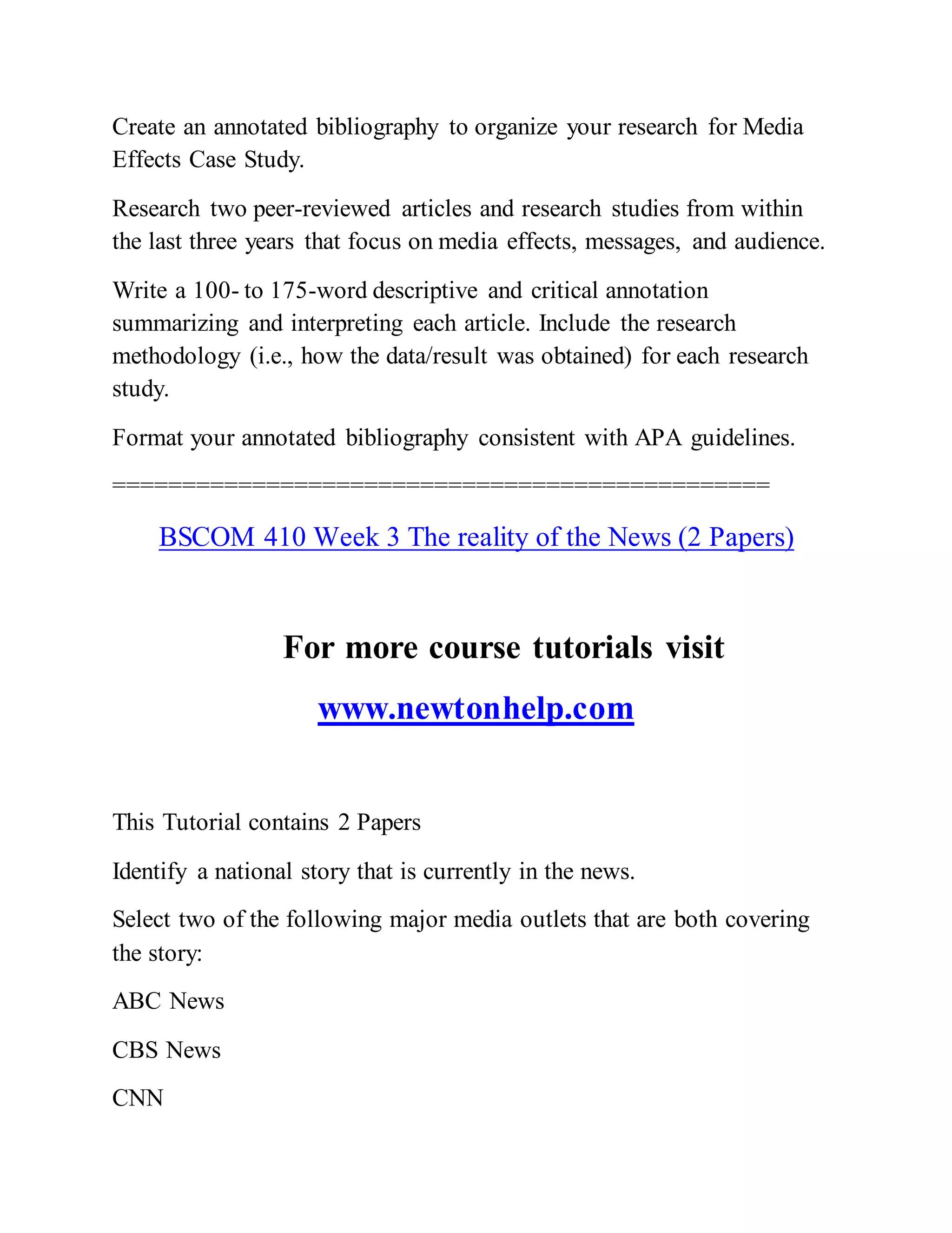 Create an annotated bibliography to organize your research for Media
Effects Case Study.
Research two peer-reviewed articles and research studies from within
the last three years that focus on media effects, messages, and audience.
Write a 100- to 175-word descriptive and critical annotation
summarizing and interpreting each article. Include the research
methodology (i.e., how the data/result was obtained) for each research
study.
Format your annotated bibliography consistent with APA guidelines.
===============================================
BSCOM 410 Week 3 The reality of the News (2 Papers)
For more course tutorials visit
www.newtonhelp.com
This Tutorial contains 2 Papers
Identify a national story that is currently in the news.
Select two of the following major media outlets that are both covering
the story:
ABC News
CBS News
CNN
 