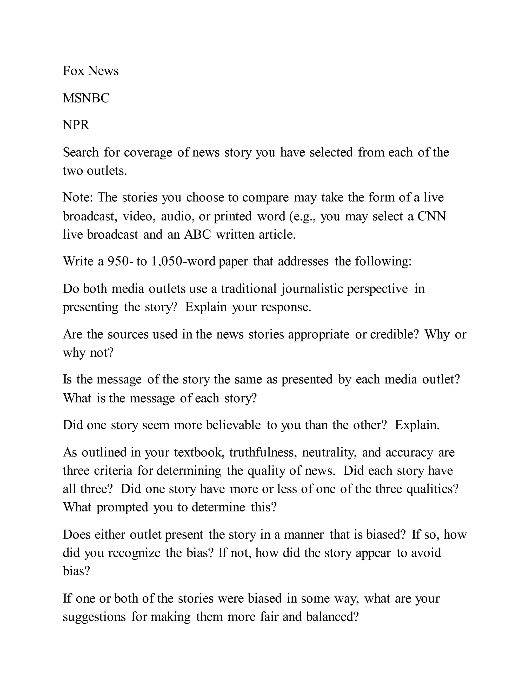 Fox News
MSNBC
NPR
Search for coverage of news story you have selected from each of the
two outlets.
Note: The stories you choose to compare may take the form of a live
broadcast, video, audio, or printed word (e.g., you may select a CNN
live broadcast and an ABC written article.
Write a 950- to 1,050-word paper that addresses the following:
Do both media outlets use a traditional journalistic perspective in
presenting the story? Explain your response.
Are the sources used in the news stories appropriate or credible? Why or
why not?
Is the message of the story the same as presented by each media outlet?
What is the message of each story?
Did one story seem more believable to you than the other? Explain.
As outlined in your textbook, truthfulness, neutrality, and accuracy are
three criteria for determining the quality of news. Did each story have
all three? Did one story have more or less of one of the three qualities?
What prompted you to determine this?
Does either outlet present the story in a manner that is biased? If so, how
did you recognize the bias? If not, how did the story appear to avoid
bias?
If one or both of the stories were biased in some way, what are your
suggestions for making them more fair and balanced?
 