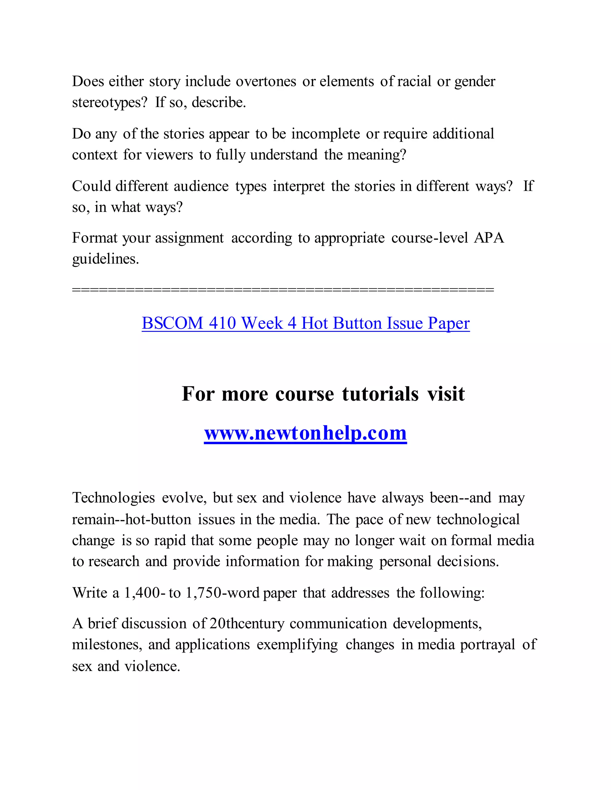 Does either story include overtones or elements of racial or gender
stereotypes? If so, describe.
Do any of the stories appear to be incomplete or require additional
context for viewers to fully understand the meaning?
Could different audience types interpret the stories in different ways? If
so, in what ways?
Format your assignment according to appropriate course-level APA
guidelines.
===============================================
BSCOM 410 Week 4 Hot Button Issue Paper
For more course tutorials visit
www.newtonhelp.com
Technologies evolve, but sex and violence have always been--and may
remain--hot-button issues in the media. The pace of new technological
change is so rapid that some people may no longer wait on formal media
to research and provide information for making personal decisions.
Write a 1,400- to 1,750-word paper that addresses the following:
A brief discussion of 20thcentury communication developments,
milestones, and applications exemplifying changes in media portrayal of
sex and violence.
 