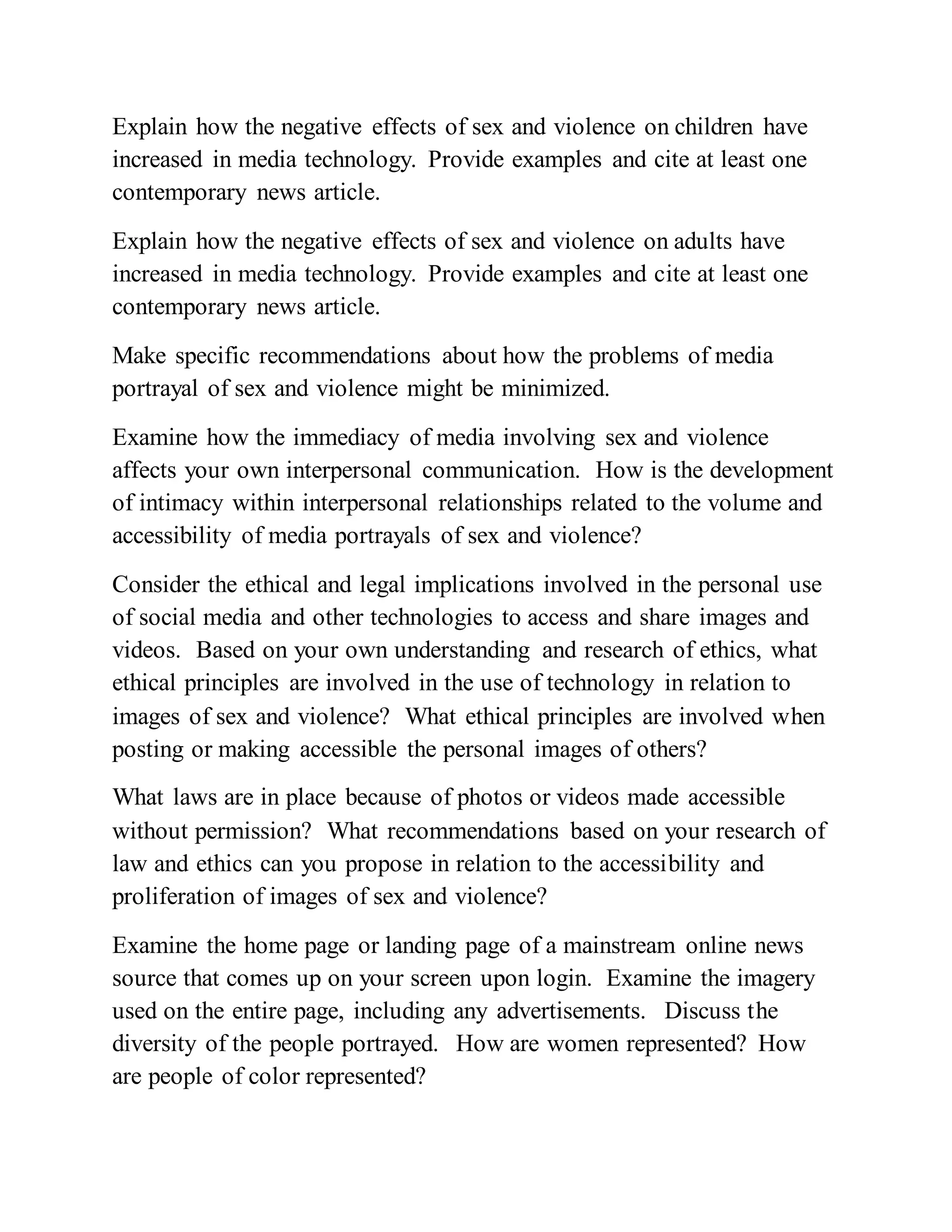 Explain how the negative effects of sex and violence on children have
increased in media technology. Provide examples and cite at least one
contemporary news article.
Explain how the negative effects of sex and violence on adults have
increased in media technology. Provide examples and cite at least one
contemporary news article.
Make specific recommendations about how the problems of media
portrayal of sex and violence might be minimized.
Examine how the immediacy of media involving sex and violence
affects your own interpersonal communication. How is the development
of intimacy within interpersonal relationships related to the volume and
accessibility of media portrayals of sex and violence?
Consider the ethical and legal implications involved in the personal use
of social media and other technologies to access and share images and
videos. Based on your own understanding and research of ethics, what
ethical principles are involved in the use of technology in relation to
images of sex and violence? What ethical principles are involved when
posting or making accessible the personal images of others?
What laws are in place because of photos or videos made accessible
without permission? What recommendations based on your research of
law and ethics can you propose in relation to the accessibility and
proliferation of images of sex and violence?
Examine the home page or landing page of a mainstream online news
source that comes up on your screen upon login. Examine the imagery
used on the entire page, including any advertisements. Discuss the
diversity of the people portrayed. How are women represented? How
are people of color represented?
 