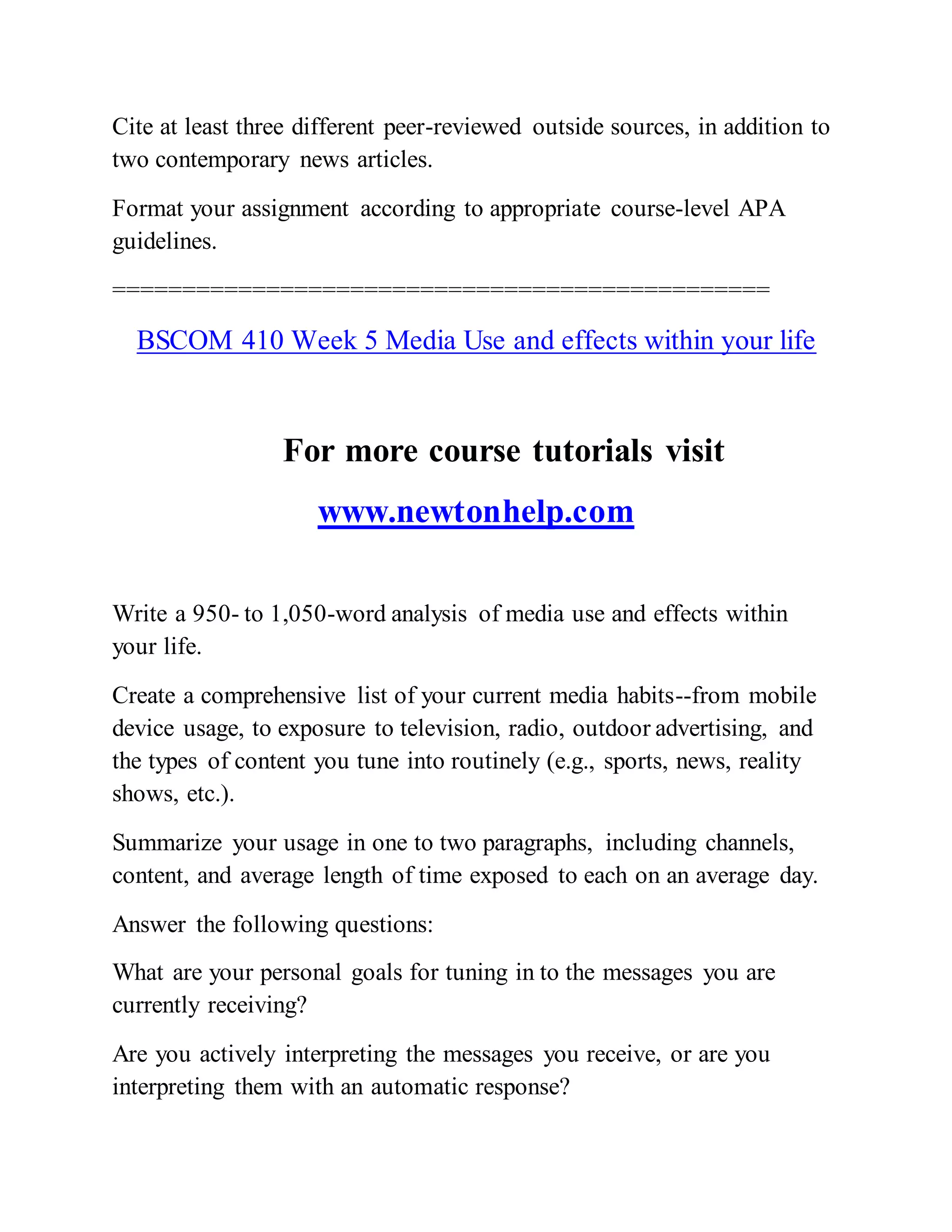Cite at least three different peer-reviewed outside sources, in addition to
two contemporary news articles.
Format your assignment according to appropriate course-level APA
guidelines.
===============================================
BSCOM 410 Week 5 Media Use and effects within your life
For more course tutorials visit
www.newtonhelp.com
Write a 950- to 1,050-word analysis of media use and effects within
your life.
Create a comprehensive list of your current media habits--from mobile
device usage, to exposure to television, radio, outdoor advertising, and
the types of content you tune into routinely (e.g., sports, news, reality
shows, etc.).
Summarize your usage in one to two paragraphs, including channels,
content, and average length of time exposed to each on an average day.
Answer the following questions:
What are your personal goals for tuning in to the messages you are
currently receiving?
Are you actively interpreting the messages you receive, or are you
interpreting them with an automatic response?
 