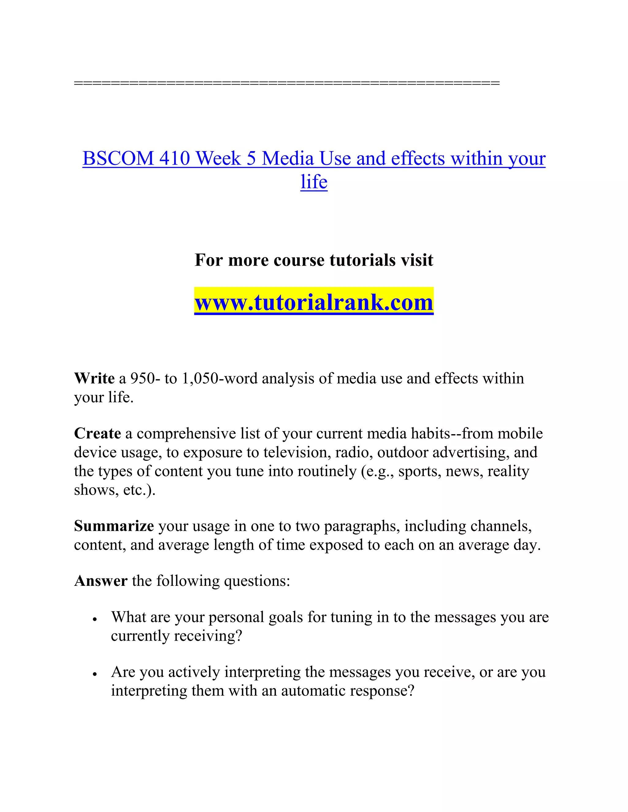 ==============================================
BSCOM 410 Week 5 Media Use and effects within your
life
For more course tutorials visit
www.tutorialrank.com
Write a 950- to 1,050-word analysis of media use and effects within
your life.
Create a comprehensive list of your current media habits--from mobile
device usage, to exposure to television, radio, outdoor advertising, and
the types of content you tune into routinely (e.g., sports, news, reality
shows, etc.).
Summarize your usage in one to two paragraphs, including channels,
content, and average length of time exposed to each on an average day.
Answer the following questions:
 What are your personal goals for tuning in to the messages you are
currently receiving?
 Are you actively interpreting the messages you receive, or are you
interpreting them with an automatic response?
 