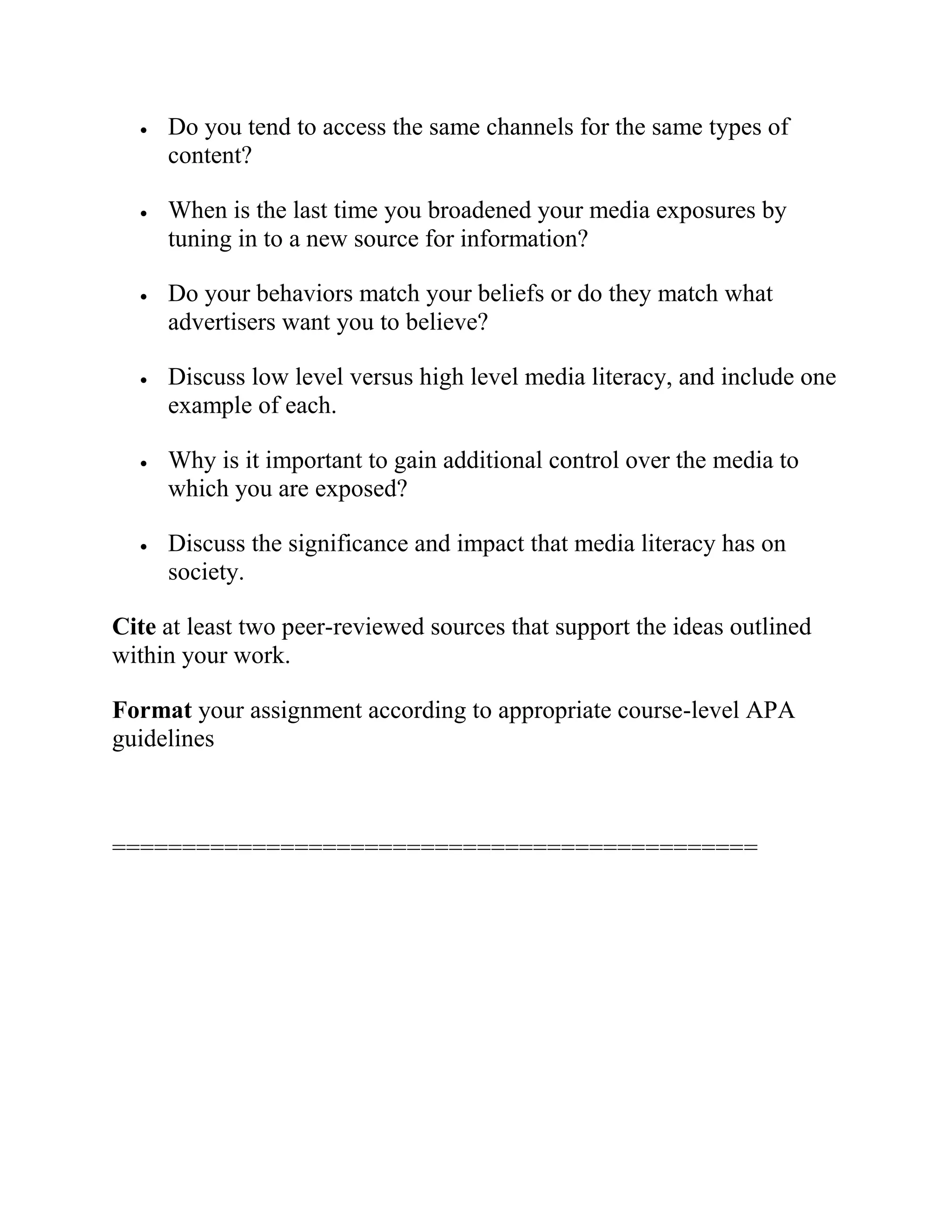 Do you tend to access the same channels for the same types of
content?
 When is the last time you broadened your media exposures by
tuning in to a new source for information?
 Do your behaviors match your beliefs or do they match what
advertisers want you to believe?
 Discuss low level versus high level media literacy, and include one
example of each.
 Why is it important to gain additional control over the media to
which you are exposed?
 Discuss the significance and impact that media literacy has on
society.
Cite at least two peer-reviewed sources that support the ideas outlined
within your work.
Format your assignment according to appropriate course-level APA
guidelines
==============================================
 