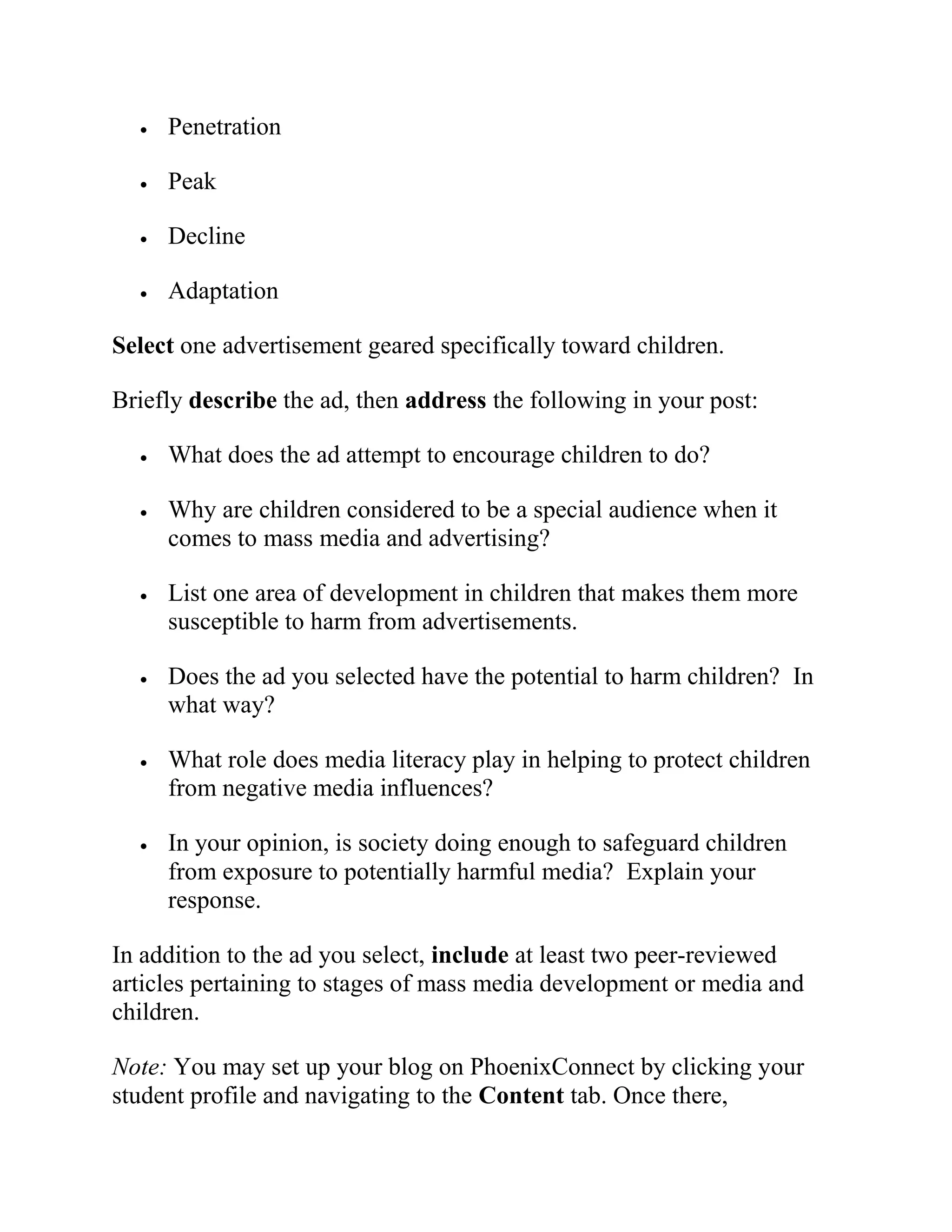  Penetration
 Peak
 Decline
 Adaptation
Select one advertisement geared specifically toward children.
Briefly describe the ad, then address the following in your post:
 What does the ad attempt to encourage children to do?
 Why are children considered to be a special audience when it
comes to mass media and advertising?
 List one area of development in children that makes them more
susceptible to harm from advertisements.
 Does the ad you selected have the potential to harm children? In
what way?
 What role does media literacy play in helping to protect children
from negative media influences?
 In your opinion, is society doing enough to safeguard children
from exposure to potentially harmful media? Explain your
response.
In addition to the ad you select, include at least two peer-reviewed
articles pertaining to stages of mass media development or media and
children.
Note: You may set up your blog on PhoenixConnect by clicking your
student profile and navigating to the Content tab. Once there,
 