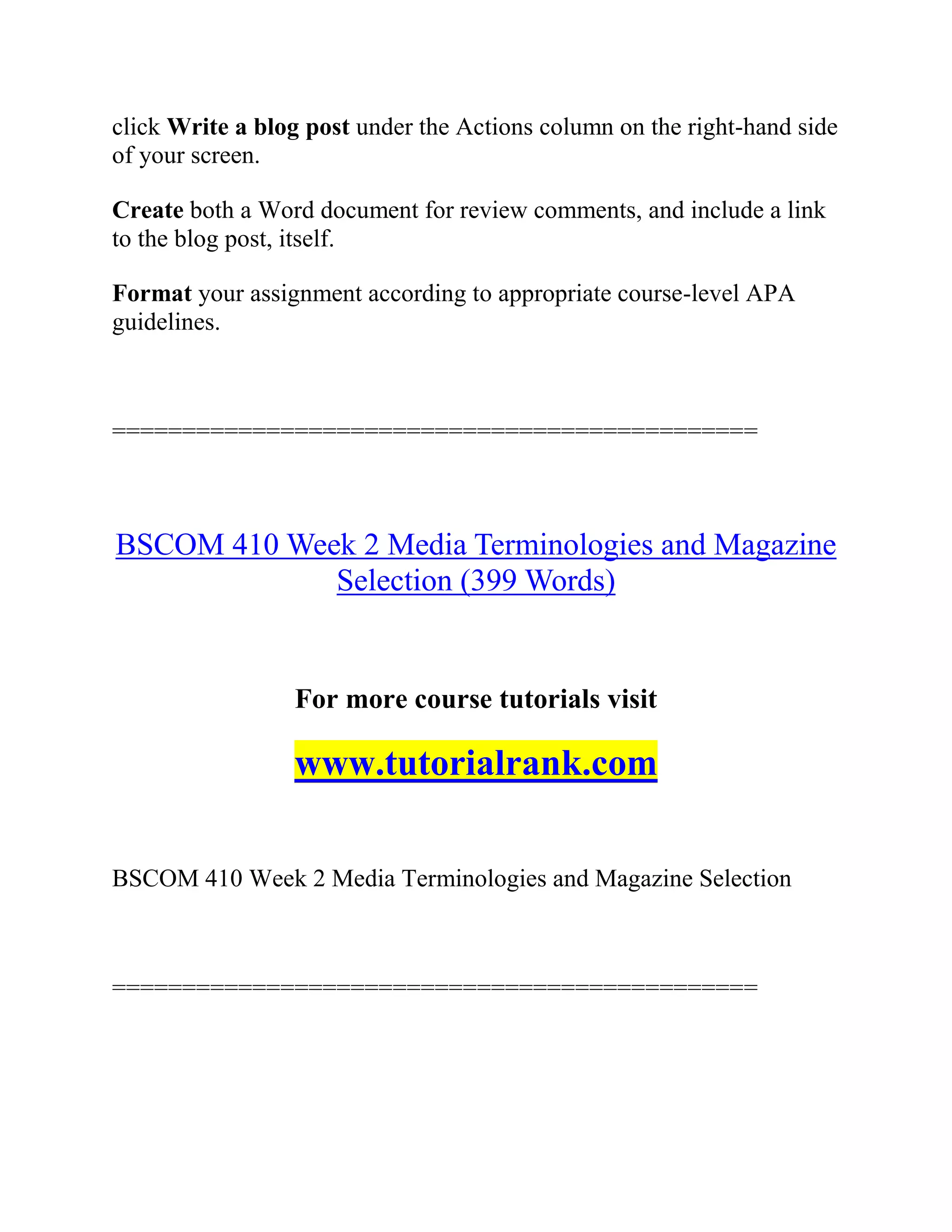 click Write a blog post under the Actions column on the right-hand side
of your screen.
Create both a Word document for review comments, and include a link
to the blog post, itself.
Format your assignment according to appropriate course-level APA
guidelines.
==============================================
BSCOM 410 Week 2 Media Terminologies and Magazine
Selection (399 Words)
For more course tutorials visit
www.tutorialrank.com
BSCOM 410 Week 2 Media Terminologies and Magazine Selection
==============================================
 