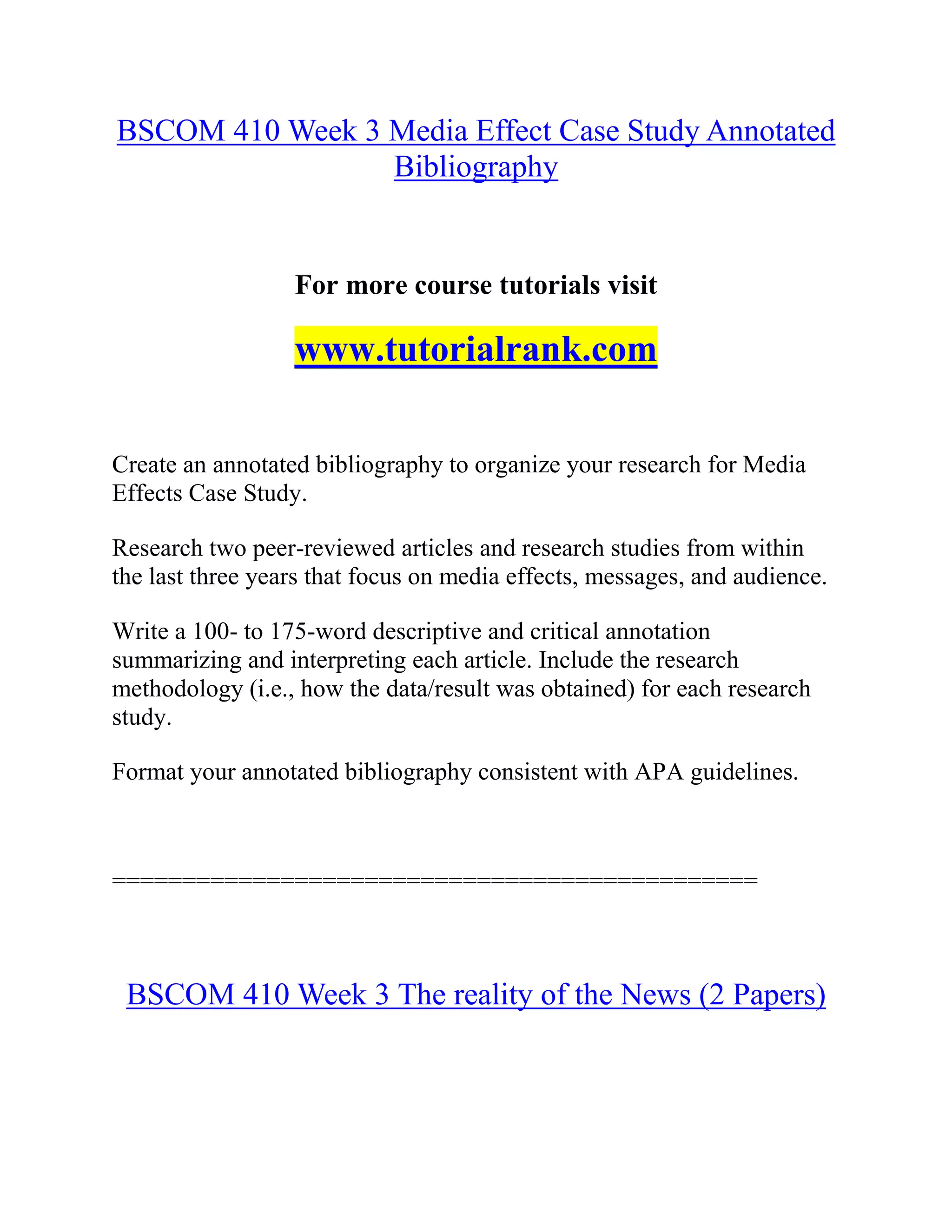 BSCOM 410 Week 3 Media Effect Case Study Annotated
Bibliography
For more course tutorials visit
www.tutorialrank.com
Create an annotated bibliography to organize your research for Media
Effects Case Study.
Research two peer-reviewed articles and research studies from within
the last three years that focus on media effects, messages, and audience.
Write a 100- to 175-word descriptive and critical annotation
summarizing and interpreting each article. Include the research
methodology (i.e., how the data/result was obtained) for each research
study.
Format your annotated bibliography consistent with APA guidelines.
==============================================
BSCOM 410 Week 3 The reality of the News (2 Papers)
 