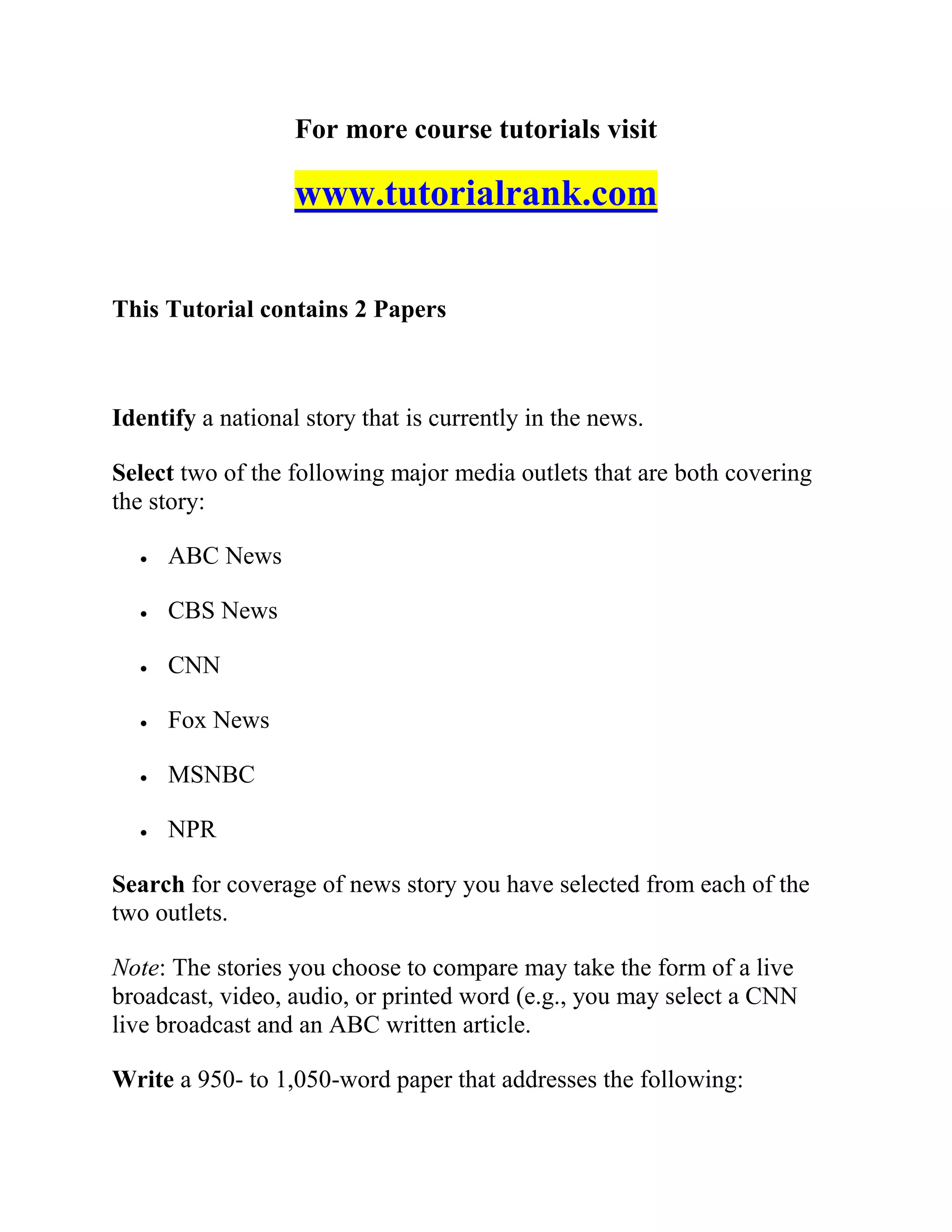 For more course tutorials visit
www.tutorialrank.com
This Tutorial contains 2 Papers
Identify a national story that is currently in the news.
Select two of the following major media outlets that are both covering
the story:
 ABC News
 CBS News
 CNN
 Fox News
 MSNBC
 NPR
Search for coverage of news story you have selected from each of the
two outlets.
Note: The stories you choose to compare may take the form of a live
broadcast, video, audio, or printed word (e.g., you may select a CNN
live broadcast and an ABC written article.
Write a 950- to 1,050-word paper that addresses the following:
 