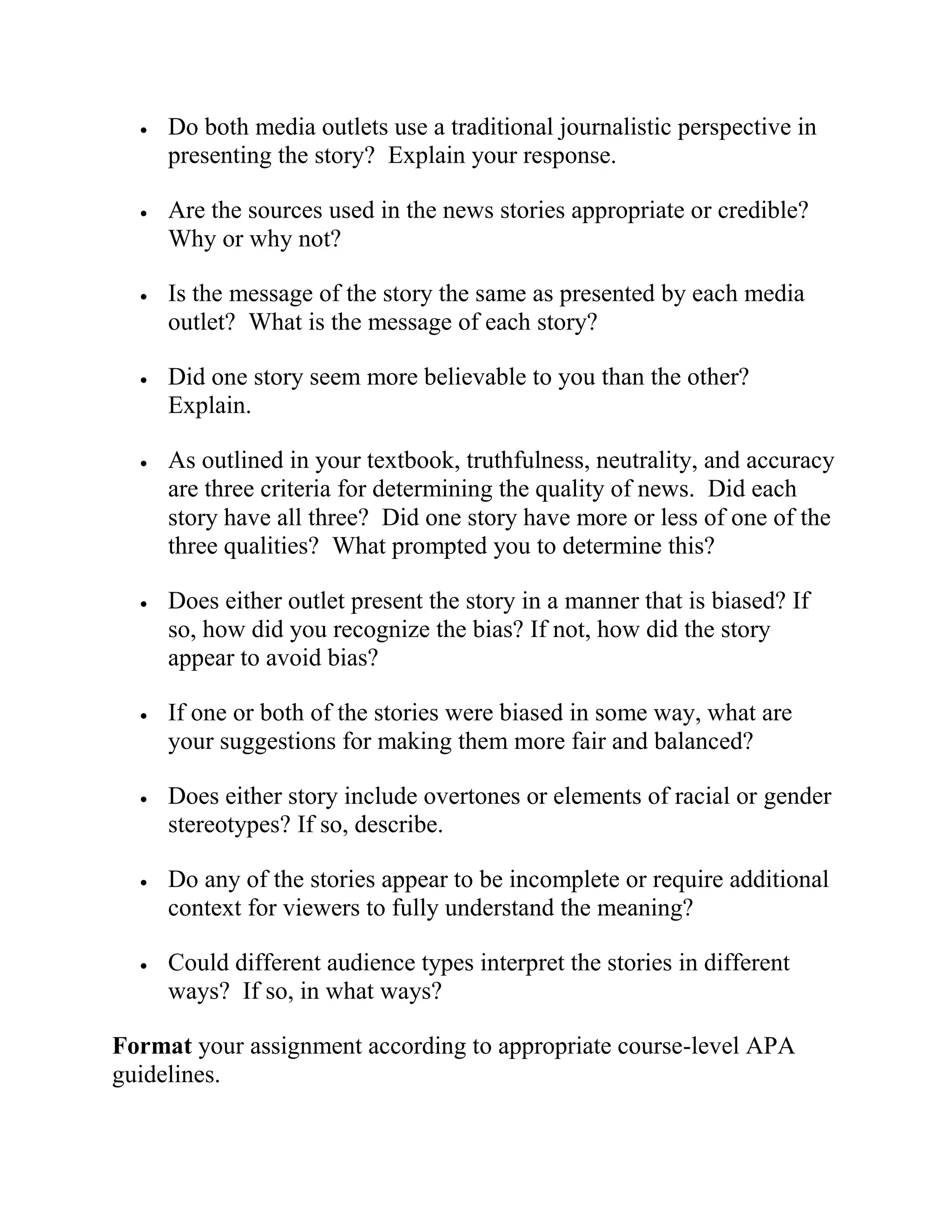  Do both media outlets use a traditional journalistic perspective in
presenting the story? Explain your response.
 Are the sources used in the news stories appropriate or credible?
Why or why not?
 Is the message of the story the same as presented by each media
outlet? What is the message of each story?
 Did one story seem more believable to you than the other?
Explain.
 As outlined in your textbook, truthfulness, neutrality, and accuracy
are three criteria for determining the quality of news. Did each
story have all three? Did one story have more or less of one of the
three qualities? What prompted you to determine this?
 Does either outlet present the story in a manner that is biased? If
so, how did you recognize the bias? If not, how did the story
appear to avoid bias?
 If one or both of the stories were biased in some way, what are
your suggestions for making them more fair and balanced?
 Does either story include overtones or elements of racial or gender
stereotypes? If so, describe.
 Do any of the stories appear to be incomplete or require additional
context for viewers to fully understand the meaning?
 Could different audience types interpret the stories in different
ways? If so, in what ways?
Format your assignment according to appropriate course-level APA
guidelines.
 