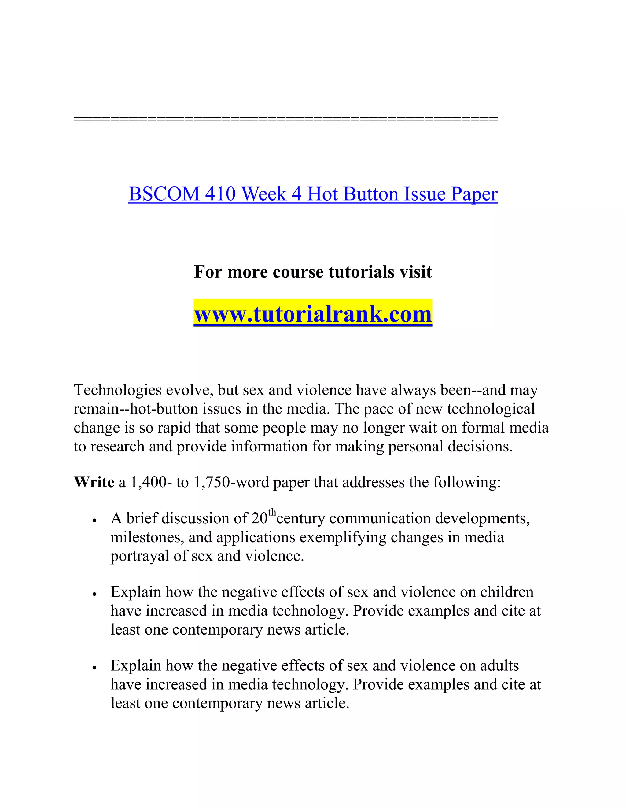 ==============================================
BSCOM 410 Week 4 Hot Button Issue Paper
For more course tutorials visit
www.tutorialrank.com
Technologies evolve, but sex and violence have always been--and may
remain--hot-button issues in the media. The pace of new technological
change is so rapid that some people may no longer wait on formal media
to research and provide information for making personal decisions.
Write a 1,400- to 1,750-word paper that addresses the following:
 A brief discussion of 20th
century communication developments,
milestones, and applications exemplifying changes in media
portrayal of sex and violence.
 Explain how the negative effects of sex and violence on children
have increased in media technology. Provide examples and cite at
least one contemporary news article.
 Explain how the negative effects of sex and violence on adults
have increased in media technology. Provide examples and cite at
least one contemporary news article.
 
