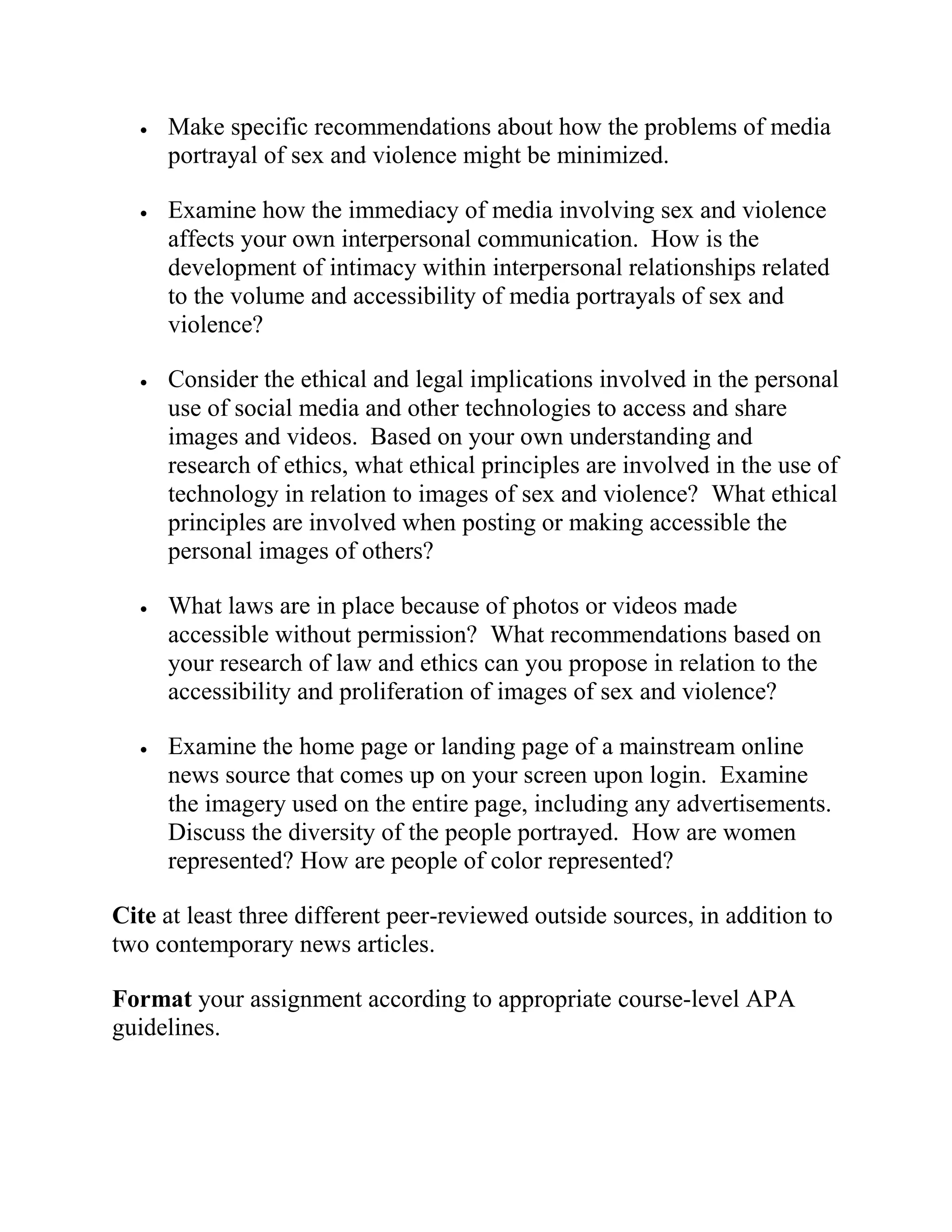  Make specific recommendations about how the problems of media
portrayal of sex and violence might be minimized.
 Examine how the immediacy of media involving sex and violence
affects your own interpersonal communication. How is the
development of intimacy within interpersonal relationships related
to the volume and accessibility of media portrayals of sex and
violence?
 Consider the ethical and legal implications involved in the personal
use of social media and other technologies to access and share
images and videos. Based on your own understanding and
research of ethics, what ethical principles are involved in the use of
technology in relation to images of sex and violence? What ethical
principles are involved when posting or making accessible the
personal images of others?
 What laws are in place because of photos or videos made
accessible without permission? What recommendations based on
your research of law and ethics can you propose in relation to the
accessibility and proliferation of images of sex and violence?
 Examine the home page or landing page of a mainstream online
news source that comes up on your screen upon login. Examine
the imagery used on the entire page, including any advertisements.
Discuss the diversity of the people portrayed. How are women
represented? How are people of color represented?
Cite at least three different peer-reviewed outside sources, in addition to
two contemporary news articles.
Format your assignment according to appropriate course-level APA
guidelines.
 