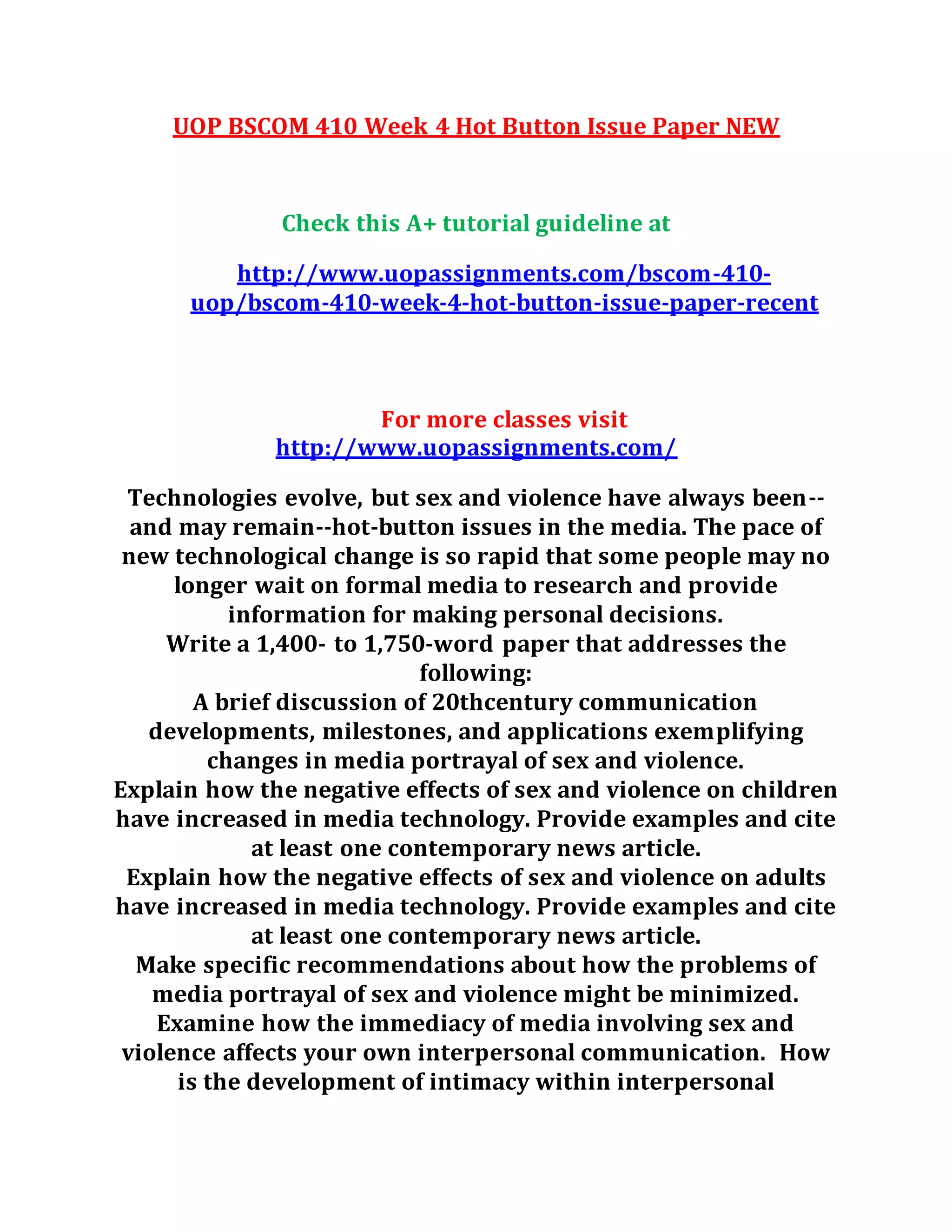 UOP BSCOM 410 Week 4 Hot Button Issue Paper NEW
Check this A+ tutorial guideline at
http://www.uopassignments.com/bscom-410-
uop/bscom-410-week-4-hot-button-issue-paper-recent
For more classes visit
http://www.uopassignments.com/
Technologies evolve, but sex and violence have always been--
and may remain--hot-button issues in the media. The pace of
new technological change is so rapid that some people may no
longer wait on formal media to research and provide
information for making personal decisions.
Write a 1,400- to 1,750-word paper that addresses the
following:
A brief discussion of 20thcentury communication
developments, milestones, and applications exemplifying
changes in media portrayal of sex and violence.
Explain how the negative effects of sex and violence on children
have increased in media technology. Provide examples and cite
at least one contemporary news article.
Explain how the negative effects of sex and violence on adults
have increased in media technology. Provide examples and cite
at least one contemporary news article.
Make specific recommendations about how the problems of
media portrayal of sex and violence might be minimized.
Examine how the immediacy of media involving sex and
violence affects your own interpersonal communication. How
is the development of intimacy within interpersonal
 