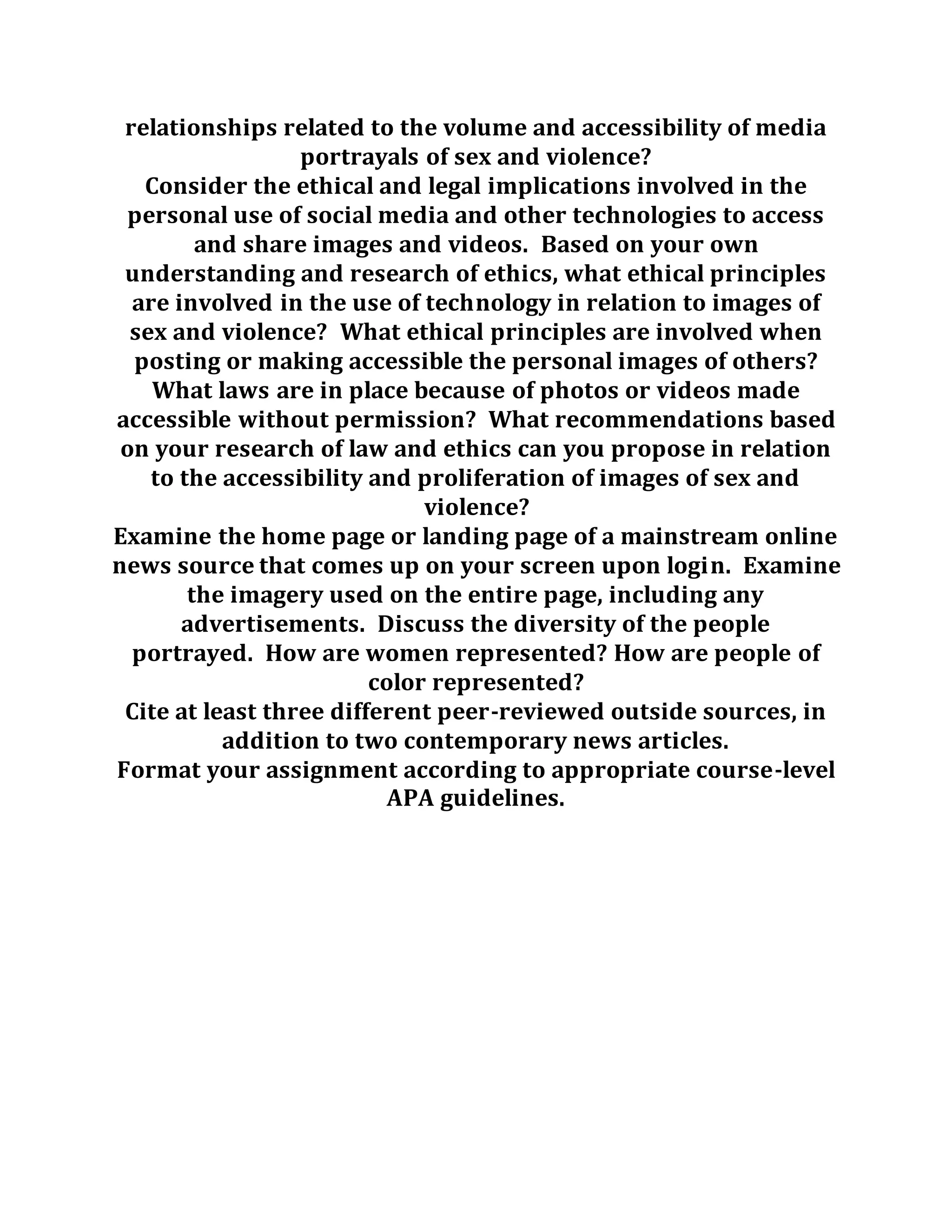 relationships related to the volume and accessibility of media
portrayals of sex and violence?
Consider the ethical and legal implications involved in the
personal use of social media and other technologies to access
and share images and videos. Based on your own
understanding and research of ethics, what ethical principles
are involved in the use of technology in relation to images of
sex and violence? What ethical principles are involved when
posting or making accessible the personal images of others?
What laws are in place because of photos or videos made
accessible without permission? What recommendations based
on your research of law and ethics can you propose in relation
to the accessibility and proliferation of images of sex and
violence?
Examine the home page or landing page of a mainstream online
news source that comes up on your screen upon login. Examine
the imagery used on the entire page, including any
advertisements. Discuss the diversity of the people
portrayed. How are women represented? How are people of
color represented?
Cite at least three different peer-reviewed outside sources, in
addition to two contemporary news articles.
Format your assignment according to appropriate course-level
APA guidelines.
 
