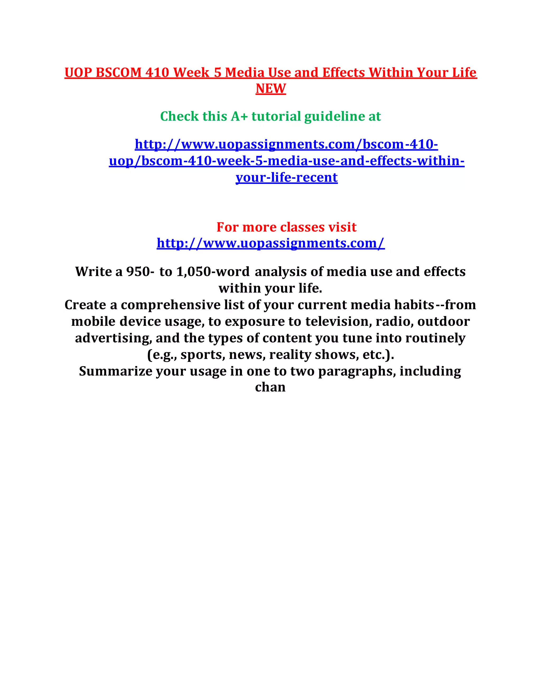 UOP BSCOM 410 Week 5 Media Use and Effects Within Your Life
NEW
Check this A+ tutorial guideline at
http://www.uopassignments.com/bscom-410-
uop/bscom-410-week-5-media-use-and-effects-within-
your-life-recent
For more classes visit
http://www.uopassignments.com/
Write a 950- to 1,050-word analysis of media use and effects
within your life.
Create a comprehensive list of your current media habits--from
mobile device usage, to exposure to television, radio, outdoor
advertising, and the types of content you tune into routinely
(e.g., sports, news, reality shows, etc.).
Summarize your usage in one to two paragraphs, including
chan
 