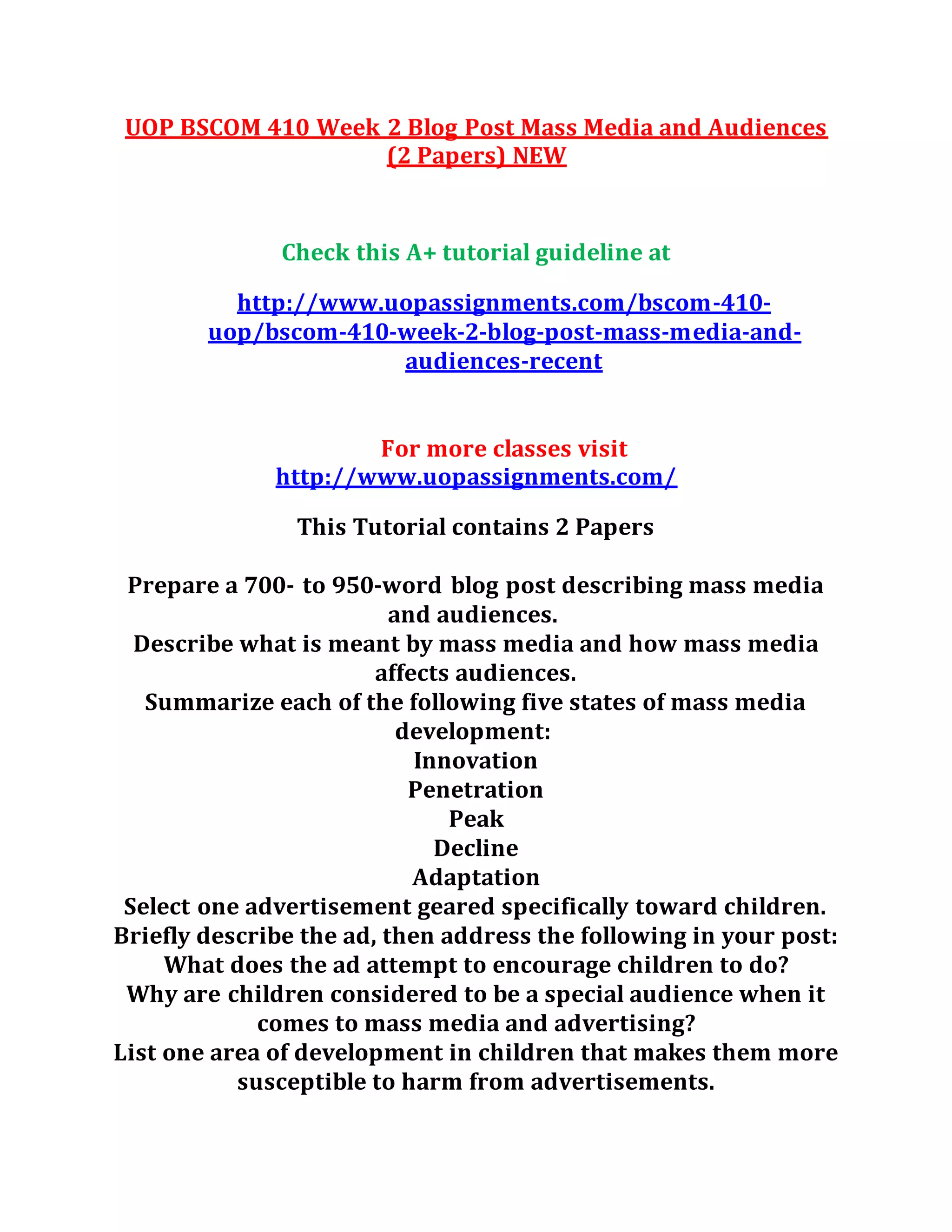 UOP BSCOM 410 Week 2 Blog Post Mass Media and Audiences
(2 Papers) NEW
Check this A+ tutorial guideline at
http://www.uopassignments.com/bscom-410-
uop/bscom-410-week-2-blog-post-mass-media-and-
audiences-recent
For more classes visit
http://www.uopassignments.com/
This Tutorial contains 2 Papers
Prepare a 700- to 950-word blog post describing mass media
and audiences.
Describe what is meant by mass media and how mass media
affects audiences.
Summarize each of the following five states of mass media
development:
Innovation
Penetration
Peak
Decline
Adaptation
Select one advertisement geared specifically toward children.
Briefly describe the ad, then address the following in your post:
What does the ad attempt to encourage children to do?
Why are children considered to be a special audience when it
comes to mass media and advertising?
List one area of development in children that makes them more
susceptible to harm from advertisements.
 