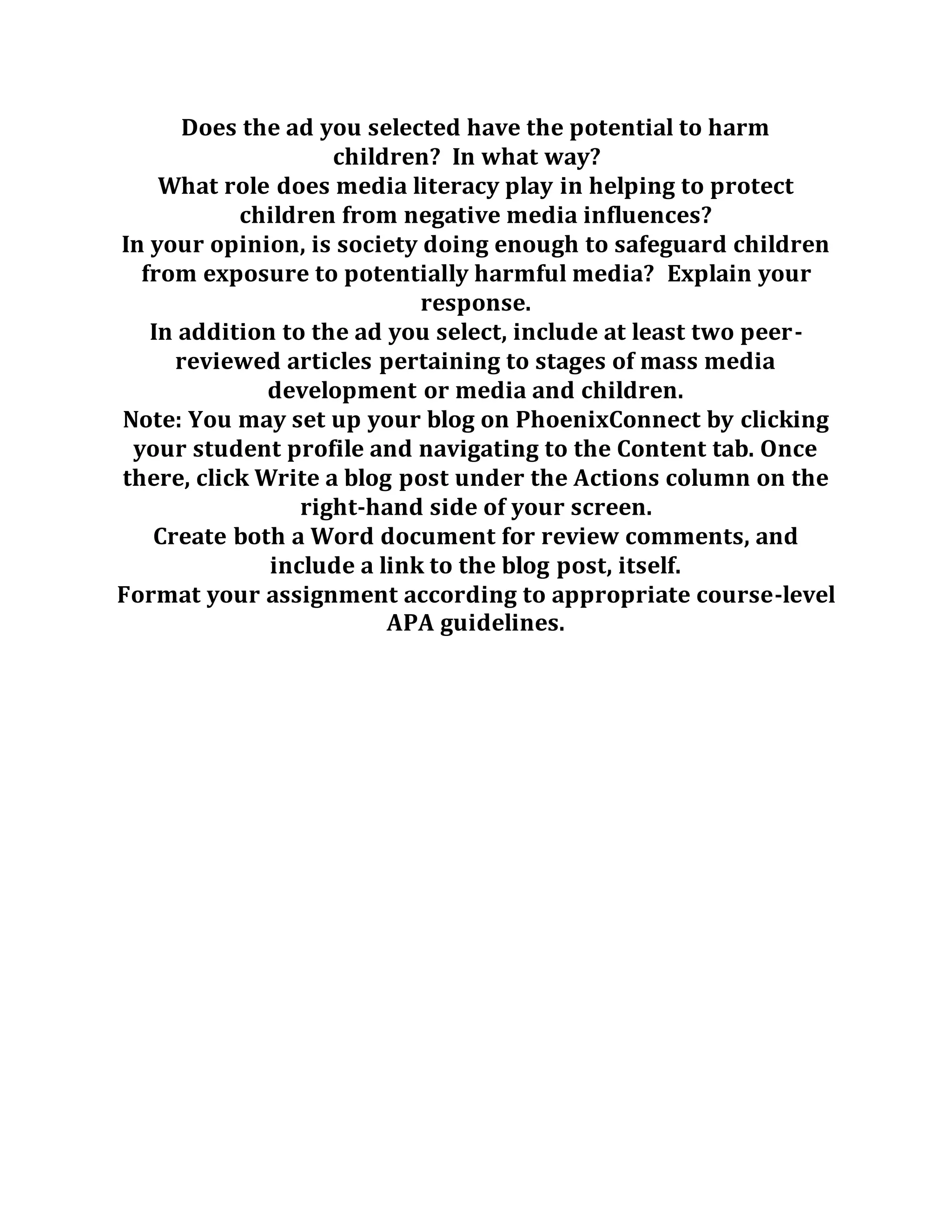Does the ad you selected have the potential to harm
children? In what way?
What role does media literacy play in helping to protect
children from negative media influences?
In your opinion, is society doing enough to safeguard children
from exposure to potentially harmful media? Explain your
response.
In addition to the ad you select, include at least two peer-
reviewed articles pertaining to stages of mass media
development or media and children.
Note: You may set up your blog on PhoenixConnect by clicking
your student profile and navigating to the Content tab. Once
there, click Write a blog post under the Actions column on the
right-hand side of your screen.
Create both a Word document for review comments, and
include a link to the blog post, itself.
Format your assignment according to appropriate course-level
APA guidelines.
 