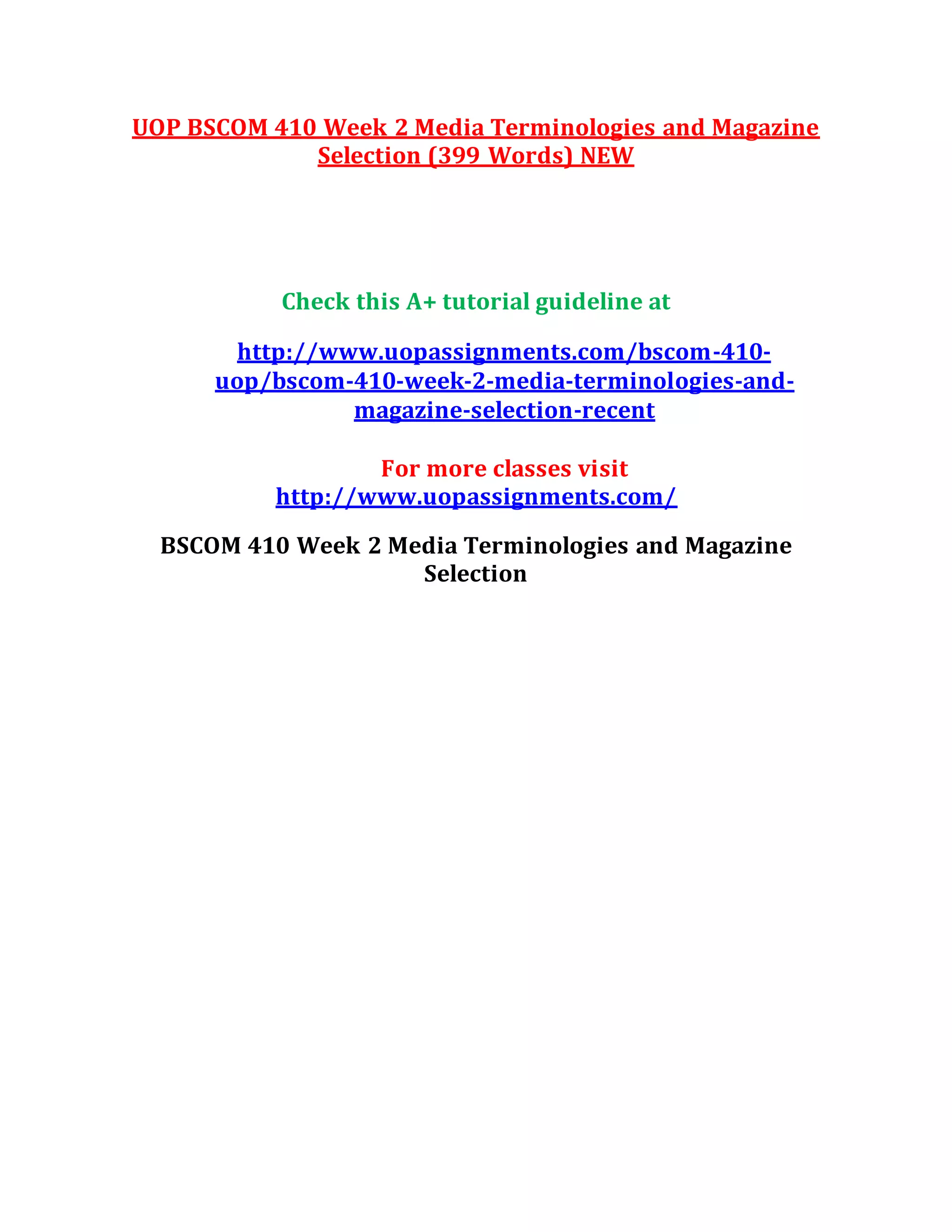 UOP BSCOM 410 Week 2 Media Terminologies and Magazine
Selection (399 Words) NEW
Check this A+ tutorial guideline at
http://www.uopassignments.com/bscom-410-
uop/bscom-410-week-2-media-terminologies-and-
magazine-selection-recent
For more classes visit
http://www.uopassignments.com/
BSCOM 410 Week 2 Media Terminologies and Magazine
Selection
 