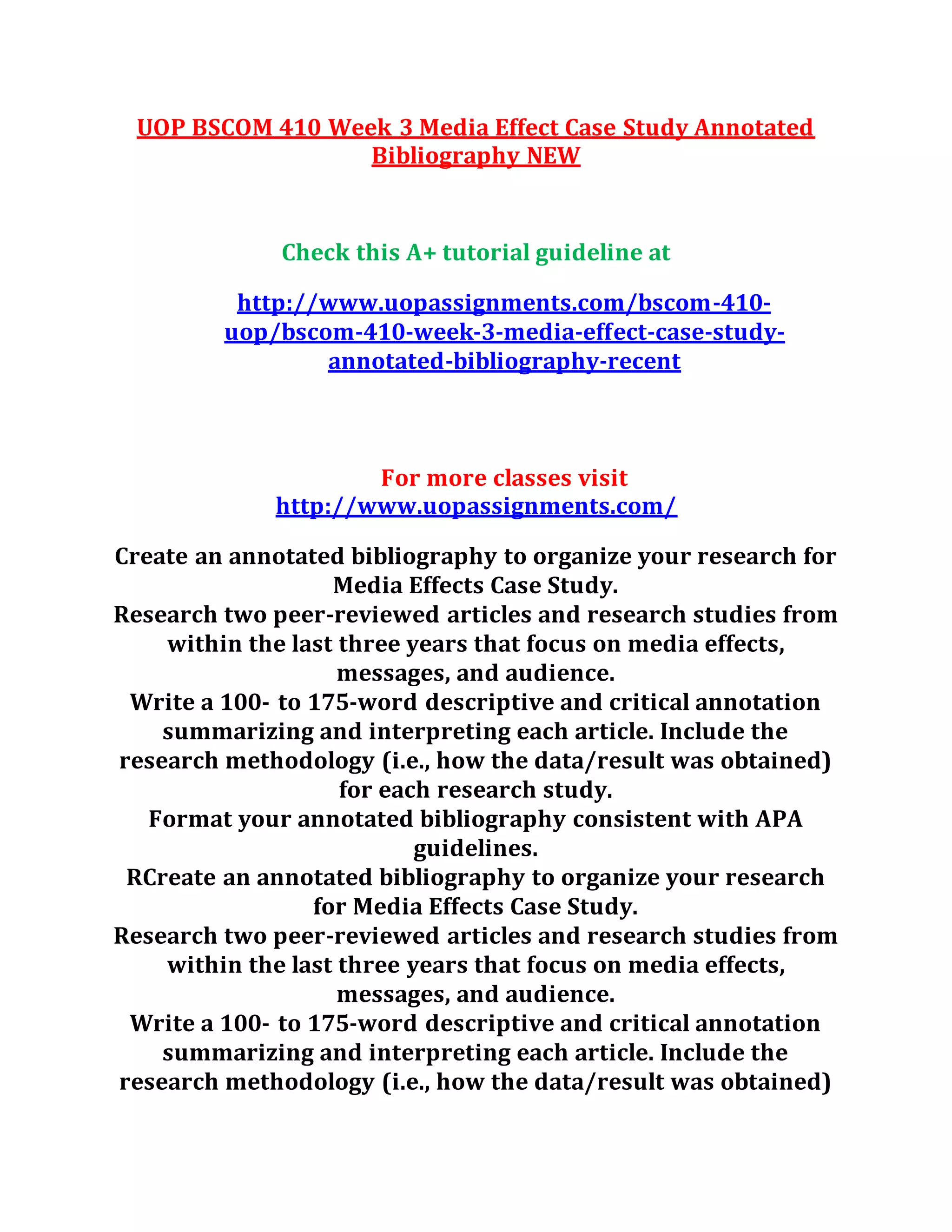 UOP BSCOM 410 Week 3 Media Effect Case Study Annotated
Bibliography NEW
Check this A+ tutorial guideline at
http://www.uopassignments.com/bscom-410-
uop/bscom-410-week-3-media-effect-case-study-
annotated-bibliography-recent
For more classes visit
http://www.uopassignments.com/
Create an annotated bibliography to organize your research for
Media Effects Case Study.
Research two peer-reviewed articles and research studies from
within the last three years that focus on media effects,
messages, and audience.
Write a 100- to 175-word descriptive and critical annotation
summarizing and interpreting each article. Include the
research methodology (i.e., how the data/result was obtained)
for each research study.
Format your annotated bibliography consistent with APA
guidelines.
RCreate an annotated bibliography to organize your research
for Media Effects Case Study.
Research two peer-reviewed articles and research studies from
within the last three years that focus on media effects,
messages, and audience.
Write a 100- to 175-word descriptive and critical annotation
summarizing and interpreting each article. Include the
research methodology (i.e., how the data/result was obtained)
 