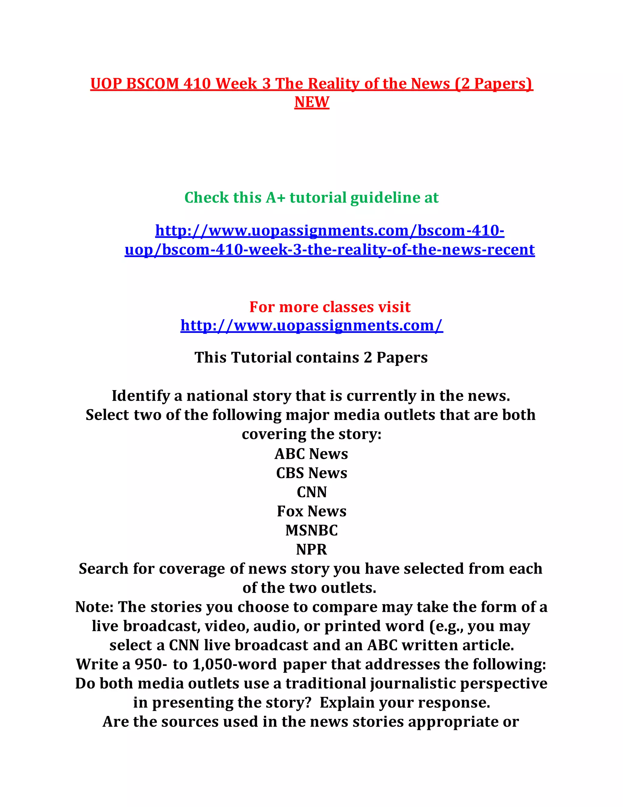 UOP BSCOM 410 Week 3 The Reality of the News (2 Papers)
NEW
Check this A+ tutorial guideline at
http://www.uopassignments.com/bscom-410-
uop/bscom-410-week-3-the-reality-of-the-news-recent
For more classes visit
http://www.uopassignments.com/
This Tutorial contains 2 Papers
Identify a national story that is currently in the news.
Select two of the following major media outlets that are both
covering the story:
ABC News
CBS News
CNN
Fox News
MSNBC
NPR
Search for coverage of news story you have selected from each
of the two outlets.
Note: The stories you choose to compare may take the form of a
live broadcast, video, audio, or printed word (e.g., you may
select a CNN live broadcast and an ABC written article.
Write a 950- to 1,050-word paper that addresses the following:
Do both media outlets use a traditional journalistic perspective
in presenting the story? Explain your response.
Are the sources used in the news stories appropriate or
 