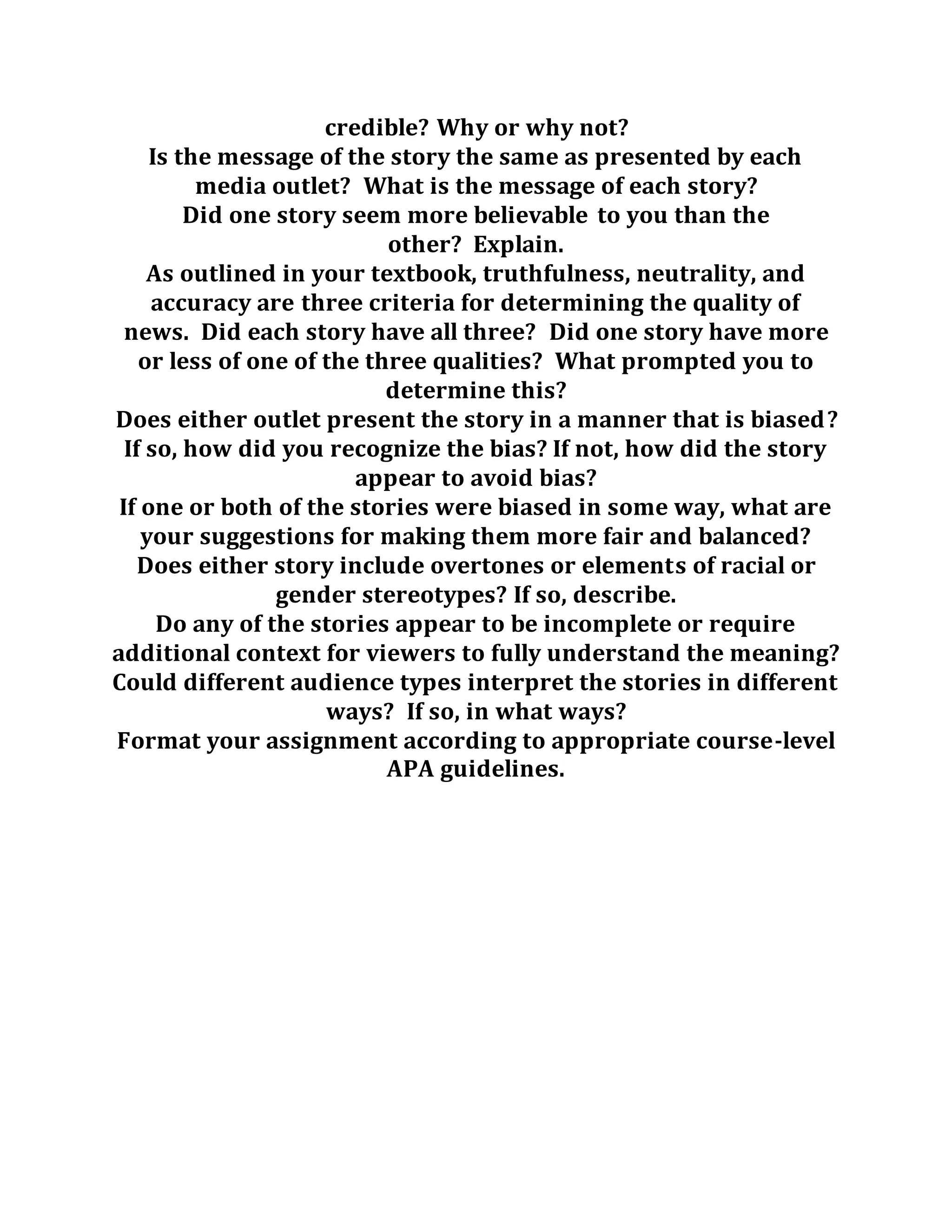credible? Why or why not?
Is the message of the story the same as presented by each
media outlet? What is the message of each story?
Did one story seem more believable to you than the
other? Explain.
As outlined in your textbook, truthfulness, neutrality, and
accuracy are three criteria for determining the quality of
news. Did each story have all three? Did one story have more
or less of one of the three qualities? What prompted you to
determine this?
Does either outlet present the story in a manner that is biased?
If so, how did you recognize the bias? If not, how did the story
appear to avoid bias?
If one or both of the stories were biased in some way, what are
your suggestions for making them more fair and balanced?
Does either story include overtones or elements of racial or
gender stereotypes? If so, describe.
Do any of the stories appear to be incomplete or require
additional context for viewers to fully understand the meaning?
Could different audience types interpret the stories in different
ways? If so, in what ways?
Format your assignment according to appropriate course-level
APA guidelines.
 