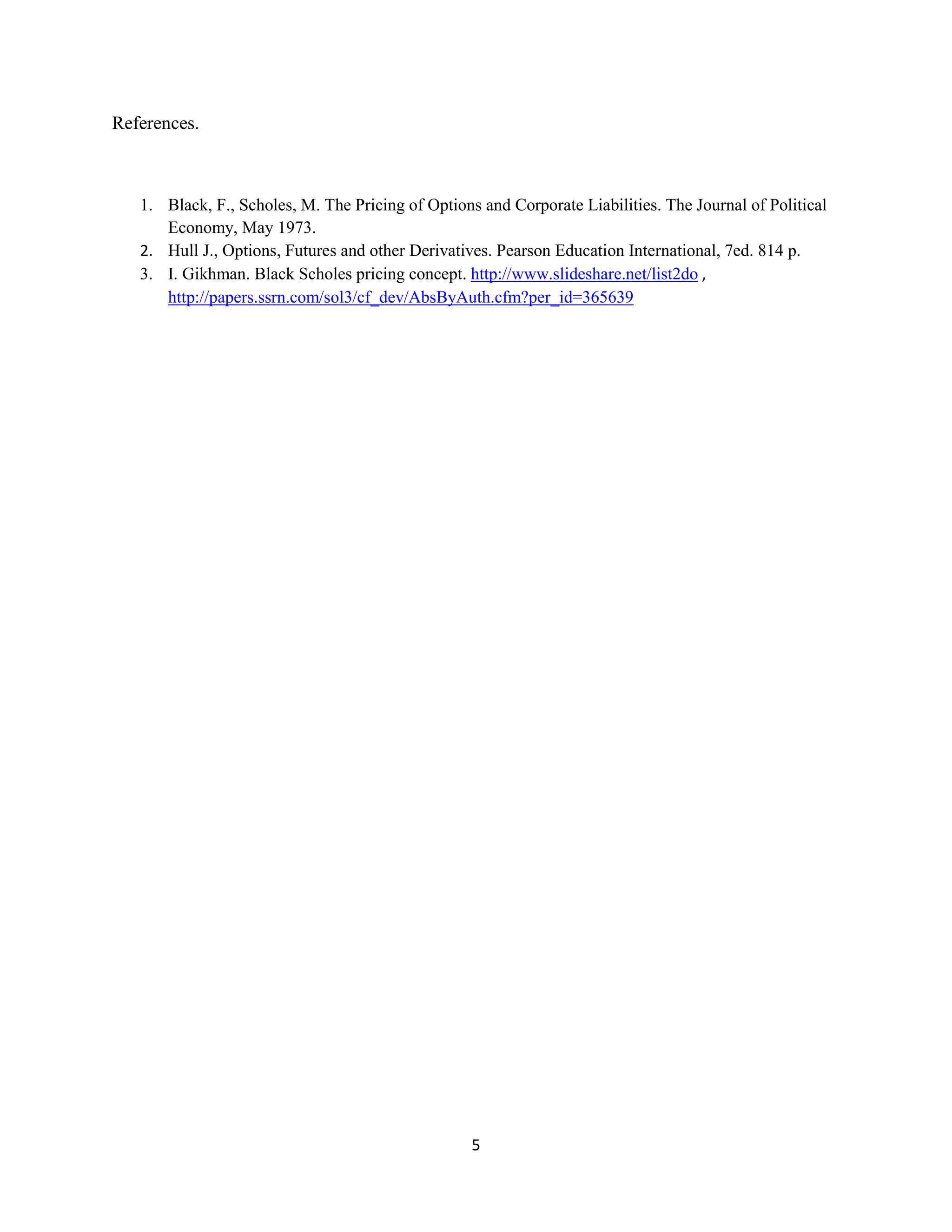 5
References.
1. Black, F., Scholes, M. The Pricing of Options and Corporate Liabilities. The Journal of Political
Economy, May 1973.
2. Hull J., Options, Futures and other Derivatives. Pearson Education International, 7ed. 814 p.
3. I. Gikhman. Black Scholes pricing concept. http://www.slideshare.net/list2do ,
http://papers.ssrn.com/sol3/cf_dev/AbsByAuth.cfm?per_id=365639
 