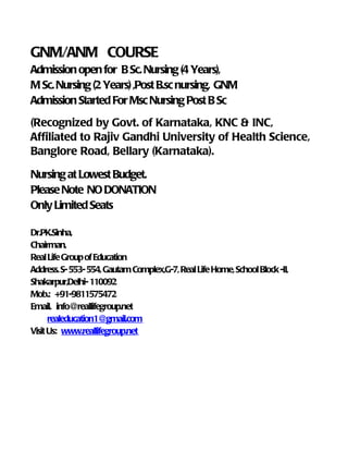 GNM/ANM COURSE
Admission open for B Sc. Nursing (4 Years),
M Sc. Nursing (2 Years) ,Post B.sc nursing, GNM
Admission Started For Msc Nursing Post B Sc
(Recognized by Govt. of Karnataka, KNC & INC,
Affiliated to Rajiv Gandhi University of Health Science,
Banglore Road, Bellary (Karnataka).

Nursing at Lowest Budget.
Please Note NO DONATION
Only Limited Seats

Dr.PK.Sinha,
Chairman,
Real Life Group of Education
Address. S- 553- 554, Gautam Complex,G-7, Real Life Home, School Block -II,
Shakarpur,Delhi- 110092
Mob.: +91-9811575472
Email. info@reallifegroup.net
      realeducation1@gmail.com
Visit Us: www.reallifegroup.net
 