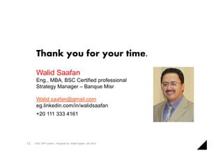 Thank you for your time.
      Walid Saafan
      Eng., MBA, BSC Certified professional
      Strategy Manager – Banque Misr

      Walid.saafan@gmail.com
      eg.linkedin.com/in/walidsaafan
      +20 111 333 4161




12   | BSC XPP outline – Prepared by: Walid Saafan, Jan 2013
 