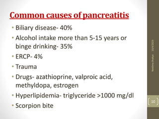 Common causes of pancreatitis
• Biliary disease- 40%
• Alcohol intake more than 5-15 years or
binge drinking- 35%
• ERCP- 4%
• Trauma
• Drugs- azathioprine, valproic acid,
methyldopa, estrogen
• Hyperlipidemia- triglyceride >1000 mg/dl
• Scorpion bite
10/4/2023
Neelima
Shakya
10
 