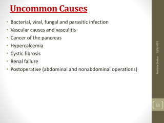 Uncommon Causes
• Bacterial, viral, fungal and parasitic infection
• Vascular causes and vasculitis
• Cancer of the pancreas
• Hypercalcemia
• Cystic fibrosis
• Renal failure
• Postoperative (abdominal and nonabdominal operations)
10/4/2023
Neelima
Shakya
11
 