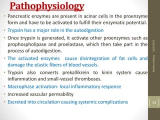 Pathophysiology
• Pancreatic enzymes are present in acinar cells in the proenzyme
form and have to be activated to fulfill their enzymatic potential.
• Trypsin has a major role in the autodigestion
• Once trypsin is generated, it activate other proenzymes such as
prophospholipase and proelastase, which then take part in the
process of autodigestion.
• The activated enzymes cause disintegration of fat cells and
damage the elastic fibers of blood vessels.
• Trypsin also converts prekallikrein to kinin system cause
inflammation and small-vessel thromboses.
• Macrophase activation- local inflammatory response
• Increased vascular permability
• Excreted into circulation causing systemic complications
10/4/2023
Neelima
Shakya
13
 