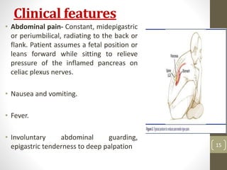Clinical features
• Abdominal pain- Constant, midepigastric
or periumbilical, radiating to the back or
flank. Patient assumes a fetal position or
leans forward while sitting to relieve
pressure of the inflamed pancreas on
celiac plexus nerves.
• Nausea and vomiting.
• Fever.
• Involuntary abdominal guarding,
epigastric tenderness to deep palpation
10/4/2023
Neelima
Shakya
15
 