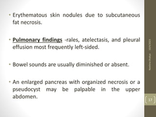 • Erythematous skin nodules due to subcutaneous
fat necrosis.
• Pulmonary findings -rales, atelectasis, and pleural
effusion most frequently left-sided.
• Bowel sounds are usually diminished or absent.
• An enlarged pancreas with organized necrosis or a
pseudocyst may be palpable in the upper
abdomen.
10/4/2023
Neelima
Shakya
17
 
