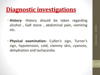 Diagnostic investigations
• History- History should be taken regarding
alcohol , Gall stone , abdominal pain, vomiting
etc.
• Physical examination- Cullen’s sign, Turner’s
sign, hypotension, cold, clammy skin, cyanosis,
dehydration and tachycardia.
10/4/2023
Neelima
Shakya
19
 